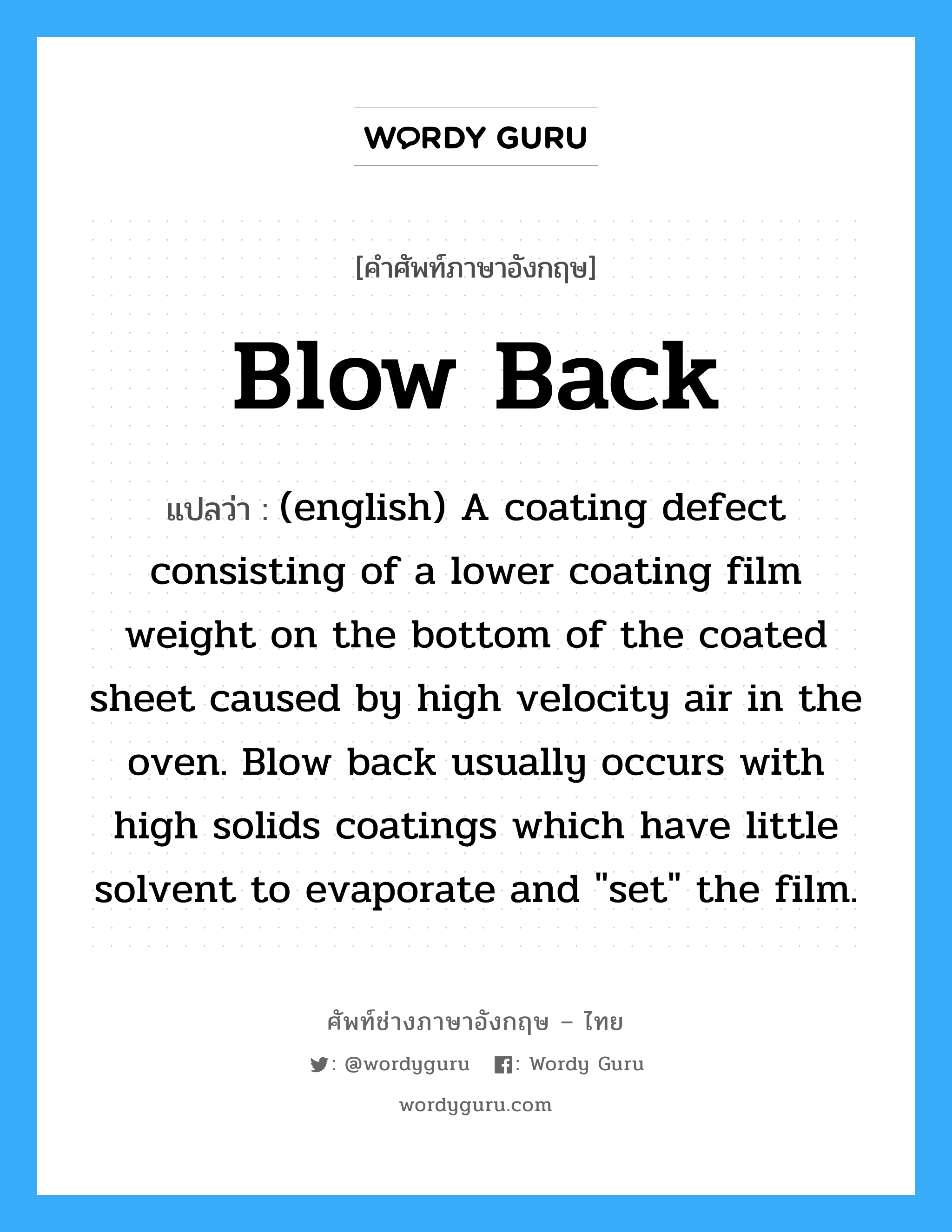 Blow Back แปลว่า?, คำศัพท์ช่างภาษาอังกฤษ - ไทย Blow Back คำศัพท์ภาษาอังกฤษ Blow Back แปลว่า (english) A coating defect consisting of a lower coating film weight on the bottom of the coated sheet caused by high velocity air in the oven. Blow back usually occurs with high solids coatings which have little solvent to evaporate and &#34;set&#34; the film.