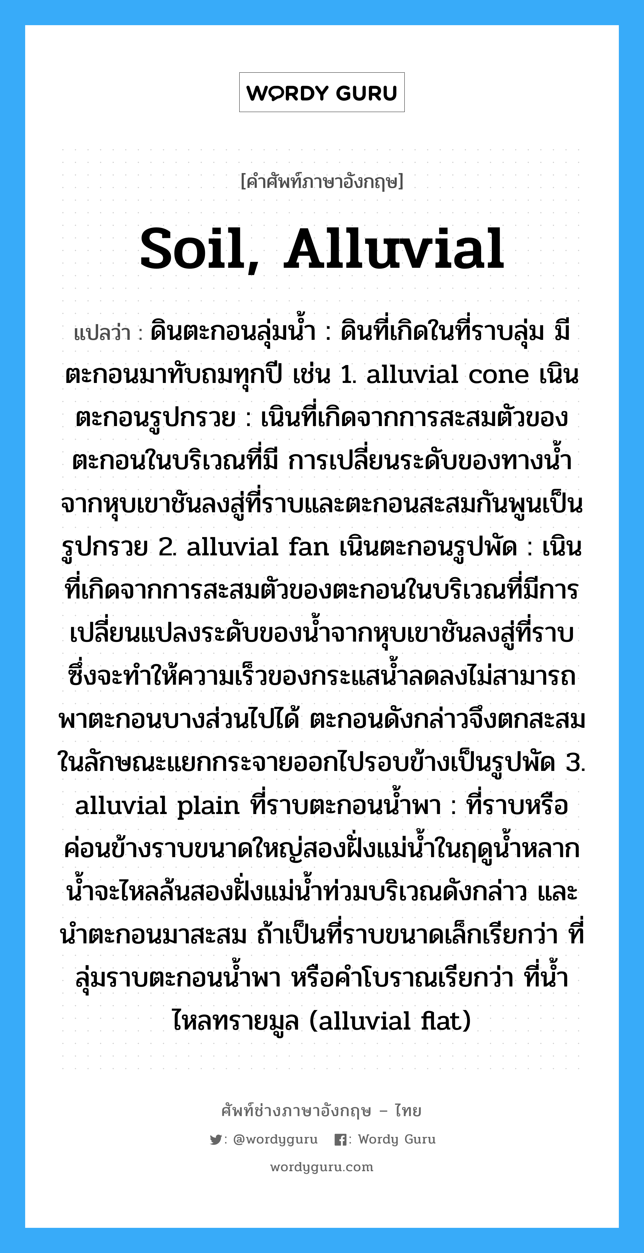 soil, alluvial แปลว่า?, คำศัพท์ช่างภาษาอังกฤษ - ไทย soil, alluvial คำศัพท์ภาษาอังกฤษ soil, alluvial แปลว่า ดินตะกอนลุ่มน้ำ : ดินที่เกิดในที่ราบลุ่ม มีตะกอนมาทับถมทุกปี เช่น 1. alluvial cone เนินตะกอนรูปกรวย : เนินที่เกิดจากการสะสมตัวของตะกอนในบริเวณที่มี การเปลี่ยนระดับของทางน้ำจากหุบเขาชันลงสู่ที่ราบและตะกอนสะสมกันพูนเป็นรูปกรวย 2. alluvial fan เนินตะกอนรูปพัด : เนินที่เกิดจากการสะสมตัวของตะกอนในบริเวณที่มีการ เปลี่ยนแปลงระดับของน้ำจากหุบเขาชันลงสู่ที่ราบ ซึ่งจะทำให้ความเร็วของกระแสน้ำลดลงไม่สามารถพาตะกอนบางส่วนไปได้ ตะกอนดังกล่าวจึงตกสะสมในลักษณะแยกกระจายออกไปรอบข้างเป็นรูปพัด 3. alluvial plain ที่ราบตะกอนน้ำพา : ที่ราบหรือค่อนข้างราบขนาดใหญ่สองฝั่งแม่น้ำในฤดูน้ำหลาก น้ำจะไหลล้นสองฝั่งแม่น้ำท่วมบริเวณดังกล่าว และนำตะกอนมาสะสม ถ้าเป็นที่ราบขนาดเล็กเรียกว่า ที่ลุ่มราบตะกอนน้ำพา หรือคำโบราณเรียกว่า ที่น้ำไหลทรายมูล (alluvial flat)