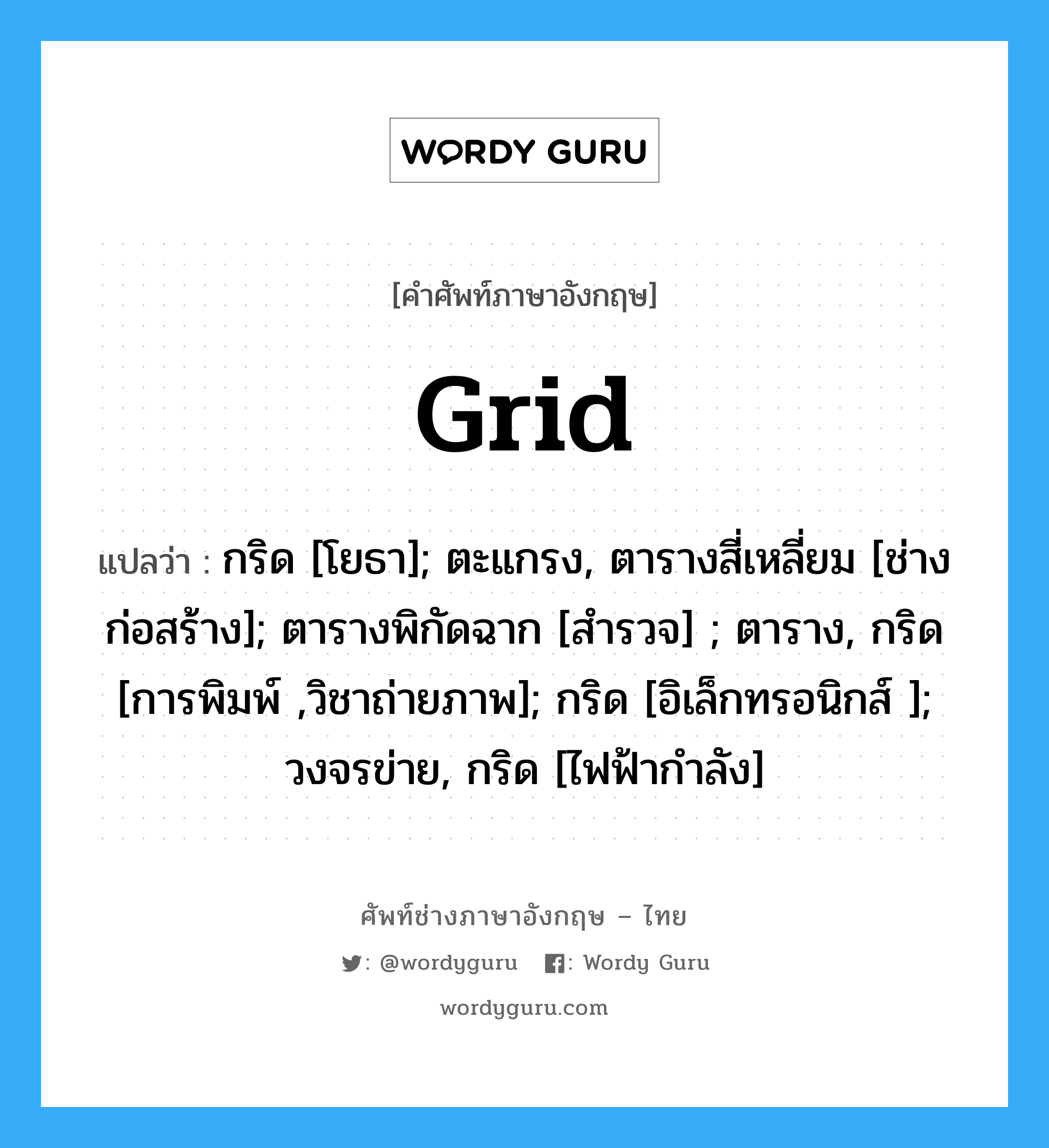 Grid แปลว่า?, คำศัพท์ช่างภาษาอังกฤษ - ไทย Grid คำศัพท์ภาษาอังกฤษ Grid แปลว่า กริด [โยธา]; ตะแกรง, ตารางสี่เหลี่ยม [ช่างก่อสร้าง]; ตารางพิกัดฉาก [สำรวจ] ; ตาราง, กริด [การพิมพ์ ,วิชาถ่ายภาพ]; กริด [อิเล็กทรอนิกส์ ]; วงจรข่าย, กริด [ไฟฟ้ากำลัง]