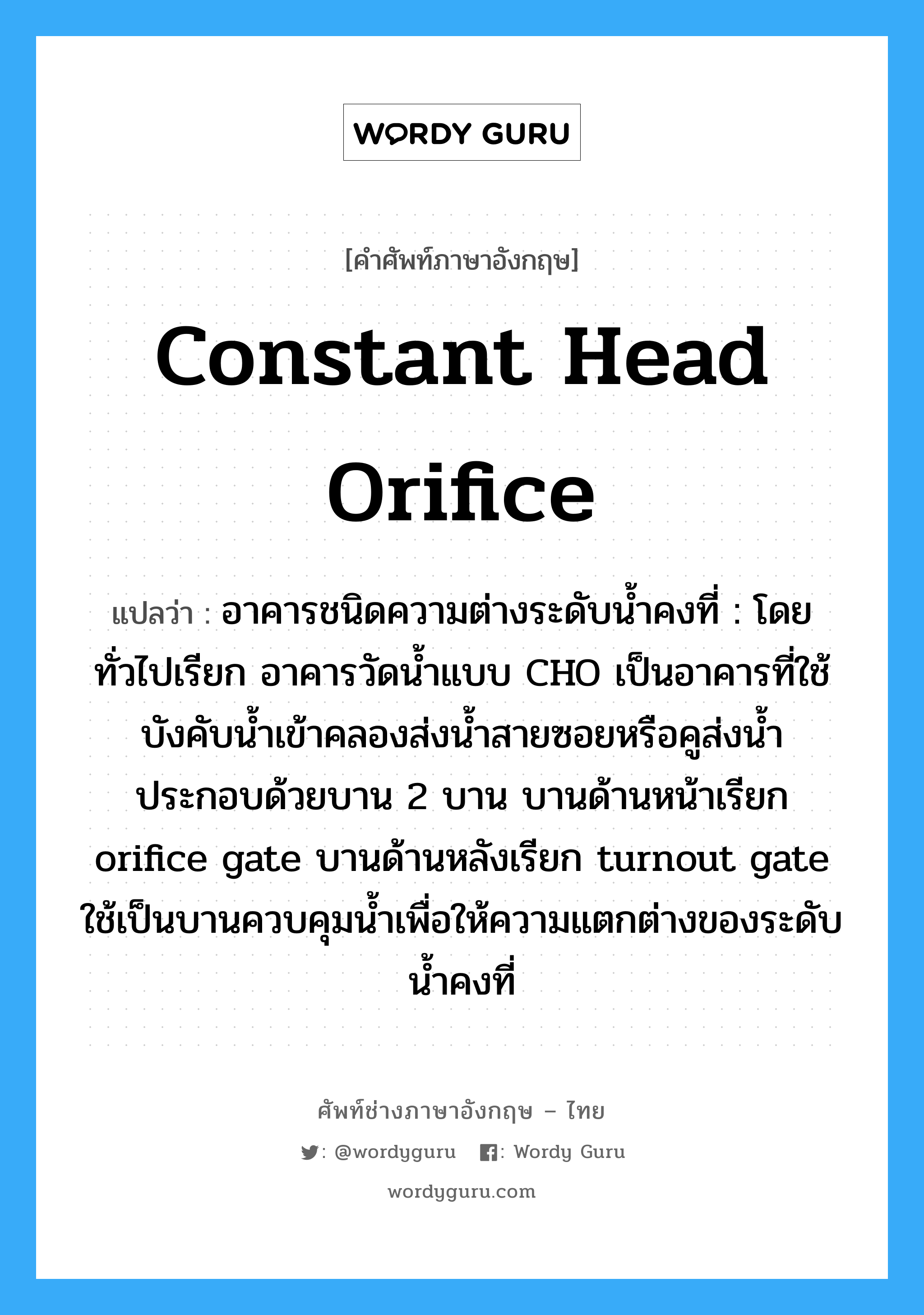 constant head orifice แปลว่า?, คำศัพท์ช่างภาษาอังกฤษ - ไทย constant head orifice คำศัพท์ภาษาอังกฤษ constant head orifice แปลว่า อาคารชนิดความต่างระดับน้ำคงที่ : โดยทั่วไปเรียก อาคารวัดน้ำแบบ CHO เป็นอาคารที่ใช้บังคับน้ำเข้าคลองส่งน้ำสายซอยหรือคูส่งน้ำ ประกอบด้วยบาน 2 บาน บานด้านหน้าเรียก orifice gate บานด้านหลังเรียก turnout gate ใช้เป็นบานควบคุมน้ำเพื่อให้ความแตกต่างของระดับน้ำคงที่