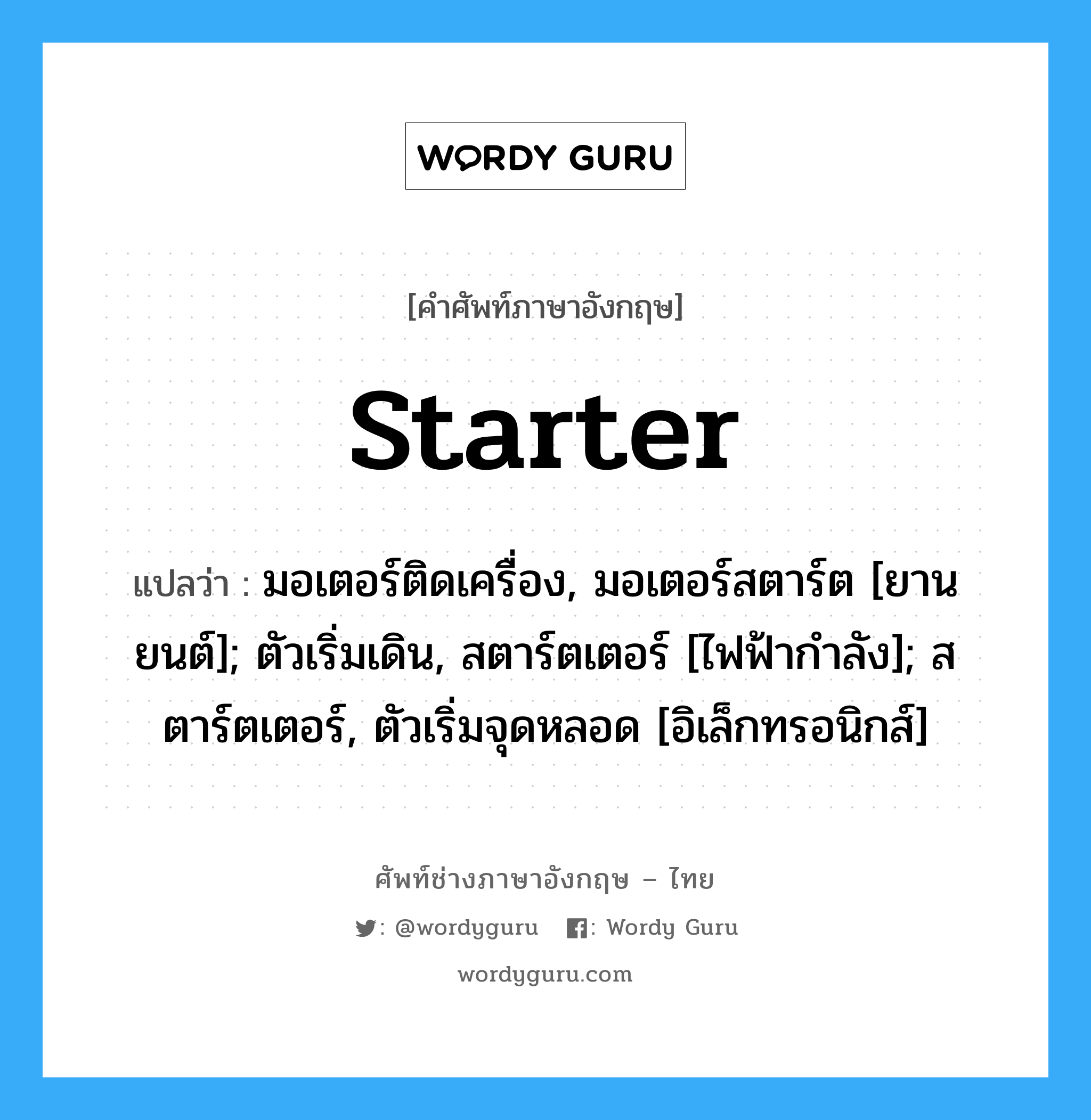 starter แปลว่า?, คำศัพท์ช่างภาษาอังกฤษ - ไทย starter คำศัพท์ภาษาอังกฤษ starter แปลว่า มอเตอร์ติดเครื่อง, มอเตอร์สตาร์ต [ยานยนต์]; ตัวเริ่มเดิน, สตาร์ตเตอร์ [ไฟฟ้ากำลัง]; สตาร์ตเตอร์, ตัวเริ่มจุดหลอด [อิเล็กทรอนิกส์]