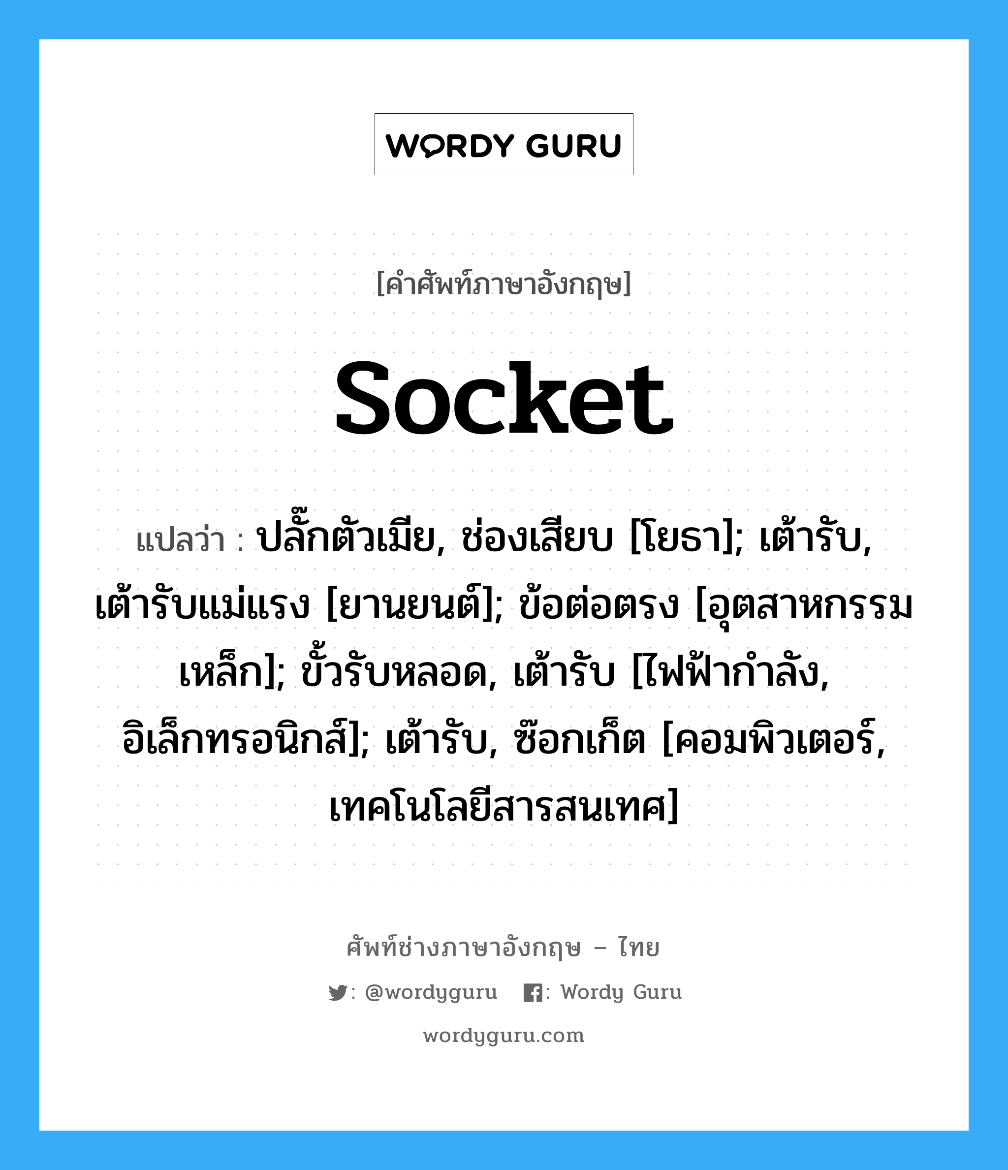 socket แปลว่า?, คำศัพท์ช่างภาษาอังกฤษ - ไทย socket คำศัพท์ภาษาอังกฤษ socket แปลว่า ปลั๊กตัวเมีย, ช่องเสียบ [โยธา]; เต้ารับ, เต้ารับแม่แรง [ยานยนต์]; ข้อต่อตรง [อุตสาหกรรมเหล็ก]; ขั้วรับหลอด, เต้ารับ [ไฟฟ้ากำลัง, อิเล็กทรอนิกส์]; เต้ารับ, ซ๊อกเก็ต [คอมพิวเตอร์, เทคโนโลยีสารสนเทศ]