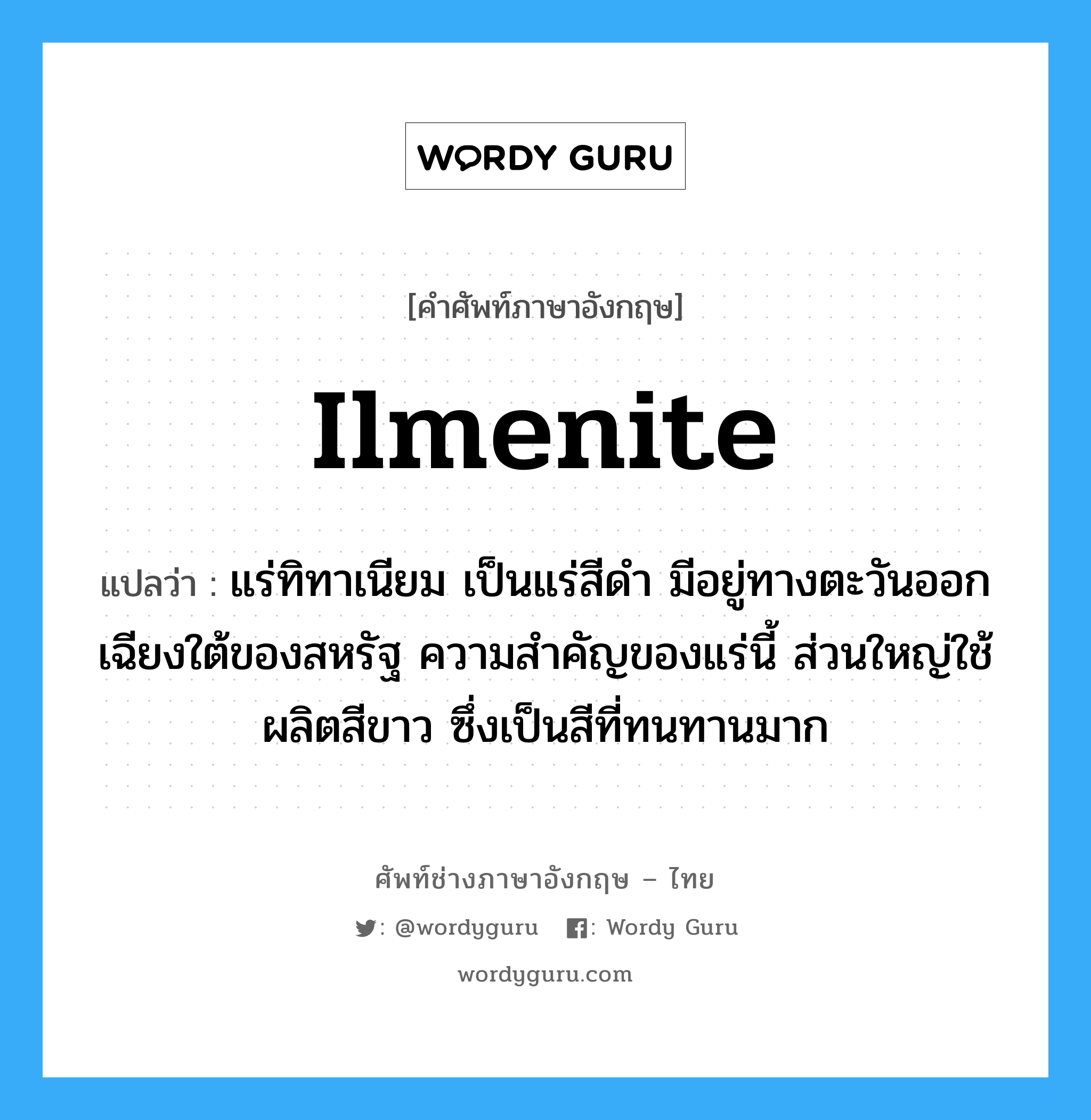 ilmenite แปลว่า?, คำศัพท์ช่างภาษาอังกฤษ - ไทย ilmenite คำศัพท์ภาษาอังกฤษ ilmenite แปลว่า แร่ทิทาเนียม เป็นแร่สีดำ มีอยู่ทางตะวันออกเฉียงใต้ของสหรัฐ ความสำคัญของแร่นี้ ส่วนใหญ่ใช้ผลิตสีขาว ซึ่งเป็นสีที่ทนทานมาก