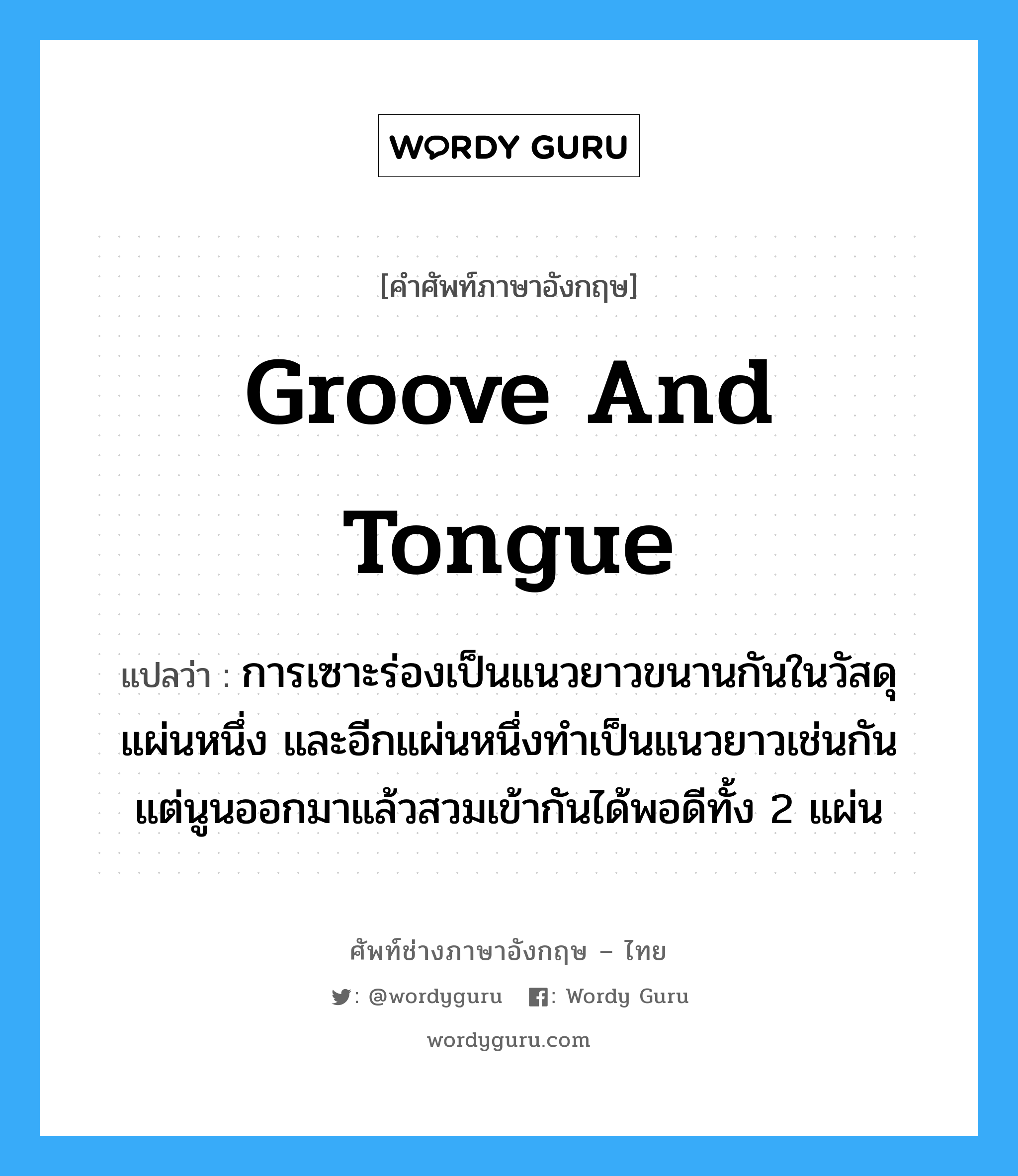 groove and tongue แปลว่า?, คำศัพท์ช่างภาษาอังกฤษ - ไทย groove and tongue คำศัพท์ภาษาอังกฤษ groove and tongue แปลว่า การเซาะร่องเป็นแนวยาวขนานกันในวัสดุแผ่นหนึ่ง และอีกแผ่นหนึ่งทำเป็นแนวยาวเช่นกัน แต่นูนออกมาแล้วสวมเข้ากันได้พอดีทั้ง 2 แผ่น