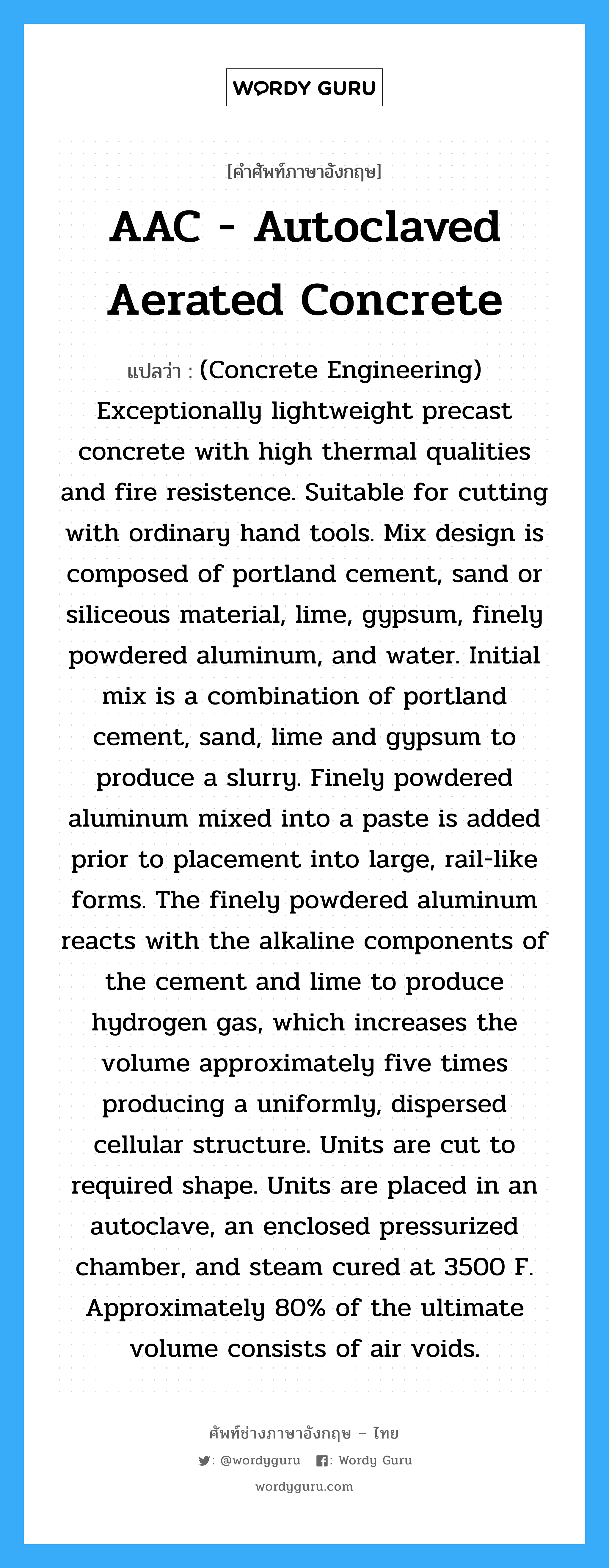 AAC - Autoclaved Aerated Concrete แปลว่า?, คำศัพท์ช่างภาษาอังกฤษ - ไทย AAC - Autoclaved Aerated Concrete คำศัพท์ภาษาอังกฤษ AAC - Autoclaved Aerated Concrete แปลว่า (Concrete Engineering) Exceptionally lightweight precast concrete with high thermal qualities and fire resistence. Suitable for cutting with ordinary hand tools. Mix design is composed of portland cement, sand or siliceous material, lime, gypsum, finely powdered aluminum, and water. Initial mix is a combination of portland cement, sand, lime and gypsum to produce a slurry. Finely powdered aluminum mixed into a paste is added prior to placement into large, rail-like forms. The finely powdered aluminum reacts with the alkaline components of the cement and lime to produce hydrogen gas, which increases the volume approximately five times producing a uniformly, dispersed cellular structure. Units are cut to required shape. Units are placed in an autoclave, an enclosed pressurized chamber, and steam cured at 3500 F. Approximately 80% of the ultimate volume consists of air voids.