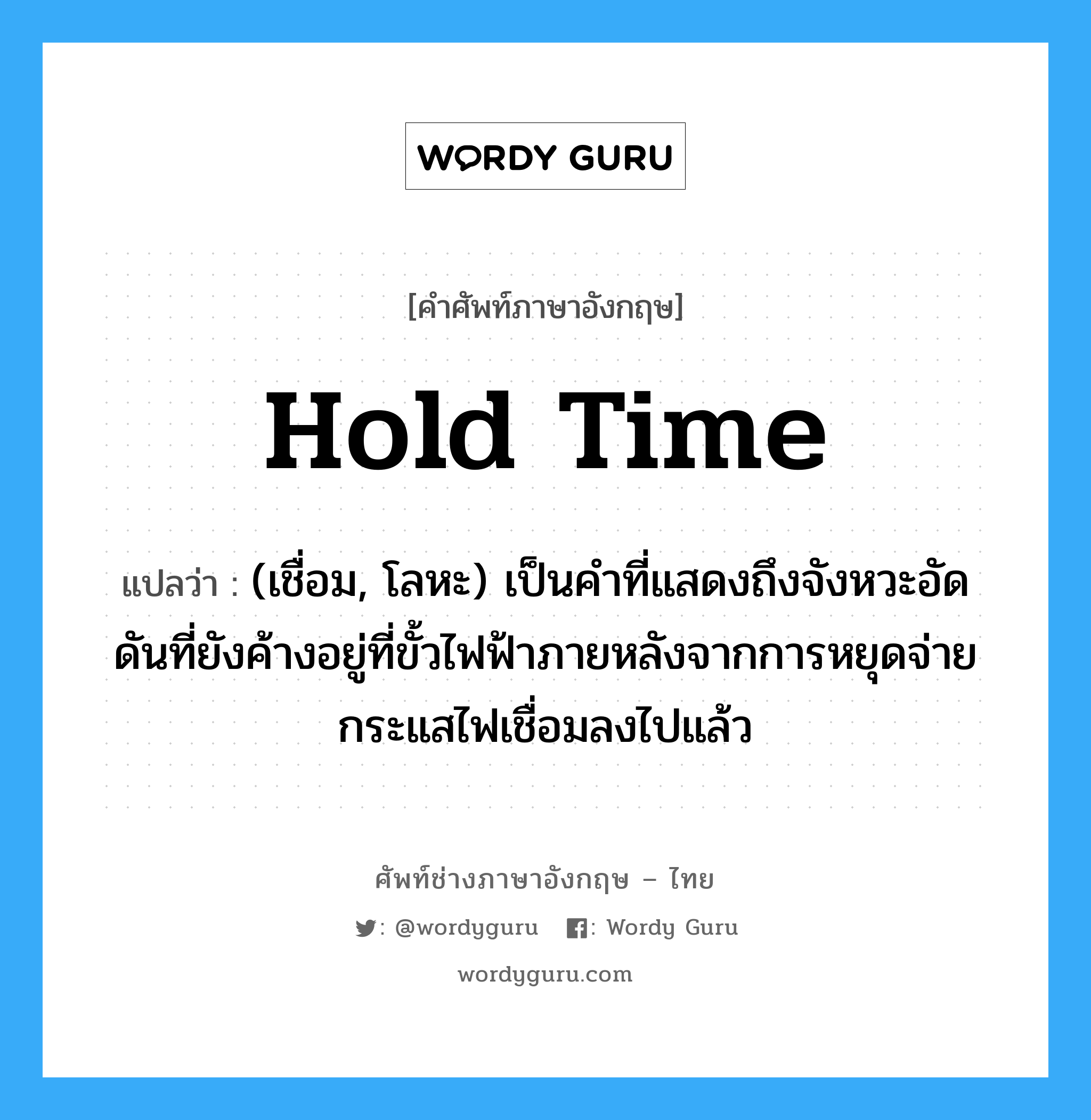 hold time แปลว่า?, คำศัพท์ช่างภาษาอังกฤษ - ไทย hold time คำศัพท์ภาษาอังกฤษ hold time แปลว่า (เชื่อม, โลหะ) เป็นคำที่แสดงถึงจังหวะอัดดันที่ยังค้างอยู่ที่ขั้วไฟฟ้าภายหลังจากการหยุดจ่ายกระแสไฟเชื่อมลงไปแล้ว