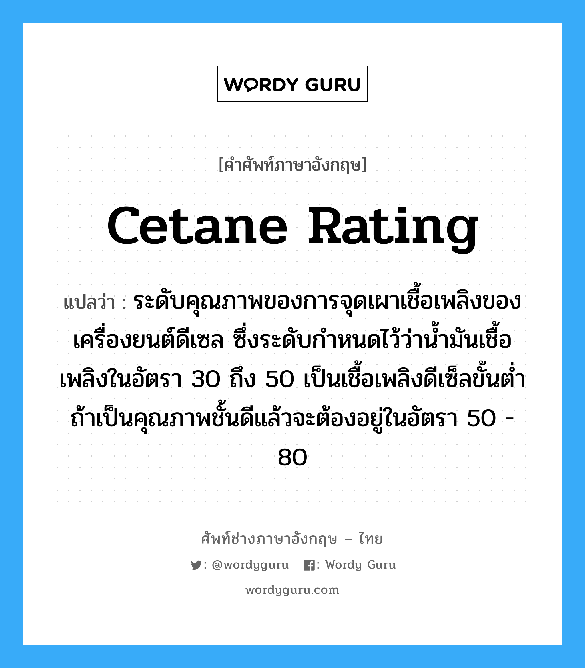 cetane rating แปลว่า?, คำศัพท์ช่างภาษาอังกฤษ - ไทย cetane rating คำศัพท์ภาษาอังกฤษ cetane rating แปลว่า ระดับคุณภาพของการจุดเผาเชื้อเพลิงของเครื่องยนต์ดีเซล ซึ่งระดับกำหนดไว้ว่าน้ำมันเชื้อเพลิงในอัตรา 30 ถึง 50 เป็นเชื้อเพลิงดีเซ็ลขั้นต่ำ ถ้าเป็นคุณภาพชั้นดีแล้วจะต้องอยู่ในอัตรา 50 - 80