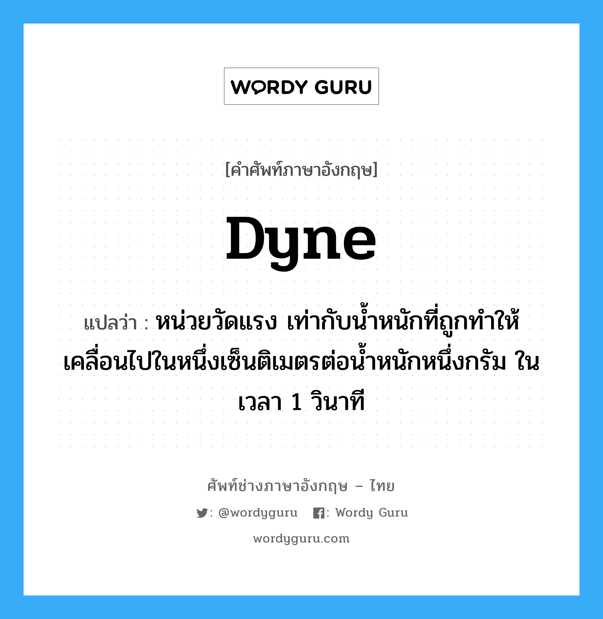 dyne แปลว่า?, คำศัพท์ช่างภาษาอังกฤษ - ไทย dyne คำศัพท์ภาษาอังกฤษ dyne แปลว่า หน่วยวัดแรง เท่ากับน้ำหนักที่ถูกทำให้เคลื่อนไปในหนึ่งเซ็นติเมตรต่อน้ำหนักหนึ่งกรัม ในเวลา 1 วินาที