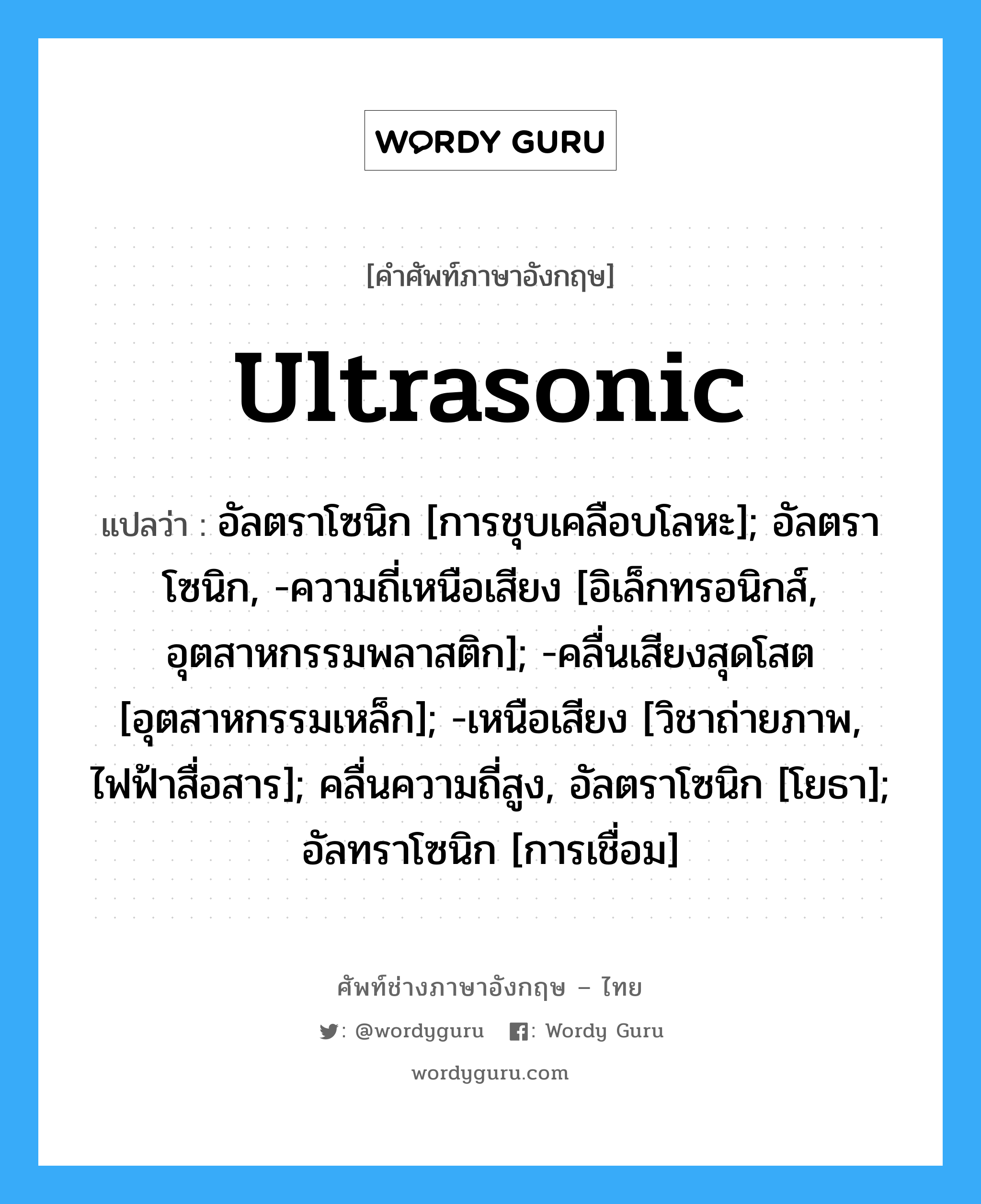 ultrasonic แปลว่า?, คำศัพท์ช่างภาษาอังกฤษ - ไทย ultrasonic คำศัพท์ภาษาอังกฤษ ultrasonic แปลว่า อัลตราโซนิก [การชุบเคลือบโลหะ]; อัลตราโซนิก, -ความถี่เหนือเสียง [อิเล็กทรอนิกส์, อุตสาหกรรมพลาสติก]; -คลื่นเสียงสุดโสต [อุตสาหกรรมเหล็ก]; -เหนือเสียง [วิชาถ่ายภาพ, ไฟฟ้าสื่อสาร]; คลื่นความถี่สูง, อัลตราโซนิก [โยธา]; อัลทราโซนิก [การเชื่อม]