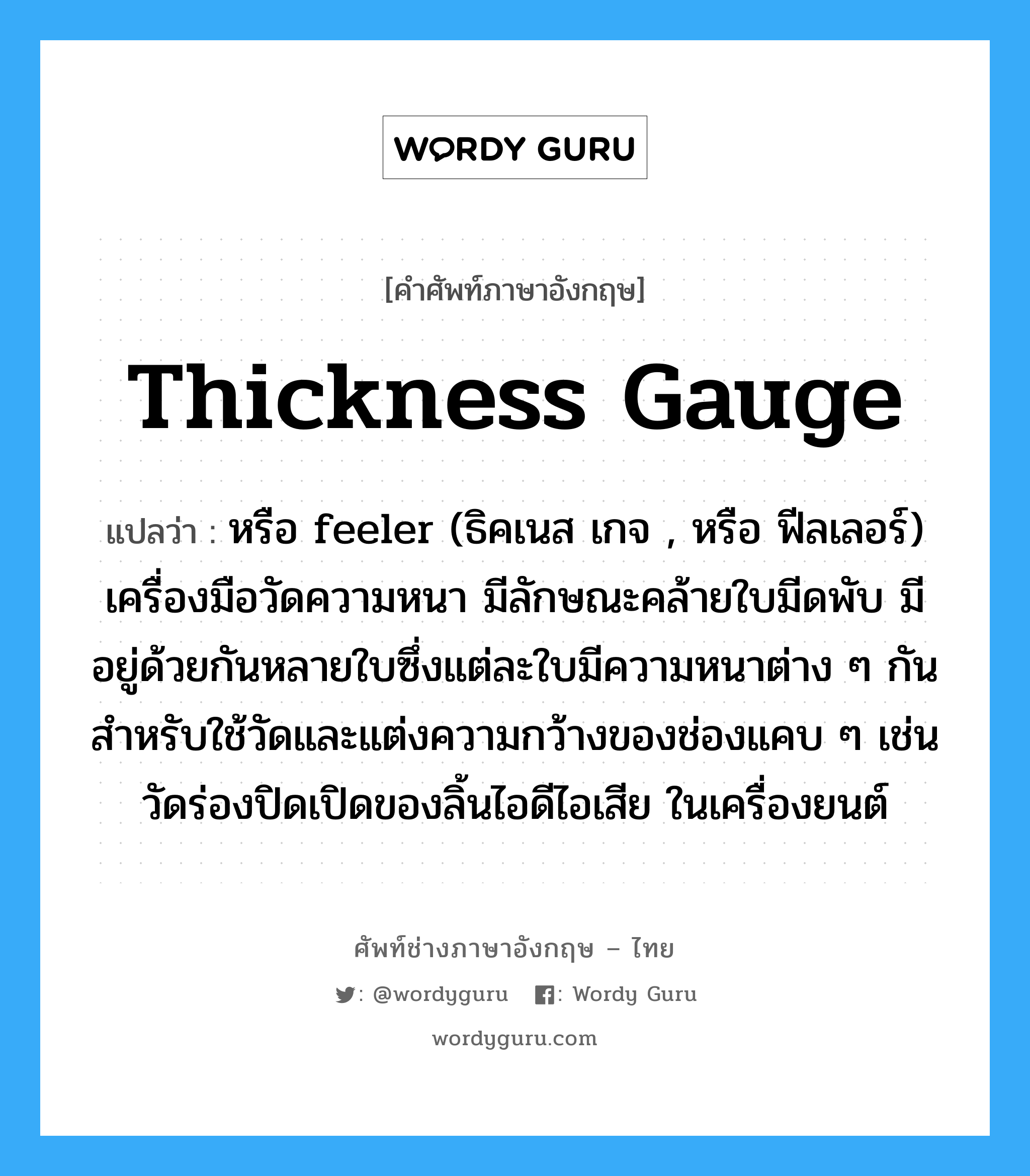 thickness gauge แปลว่า?, คำศัพท์ช่างภาษาอังกฤษ - ไทย thickness gauge คำศัพท์ภาษาอังกฤษ thickness gauge แปลว่า หรือ feeler (ธิคเนส เกจ , หรือ ฟีลเลอร์) เครื่องมือวัดความหนา มีลักษณะคล้ายใบมีดพับ มีอยู่ด้วยกันหลายใบซึ่งแต่ละใบมีความหนาต่าง ๆ กัน สำหรับใช้วัดและแต่งความกว้างของช่องแคบ ๆ เช่น วัดร่องปิดเปิดของลิ้นไอดีไอเสีย ในเครื่องยนต์