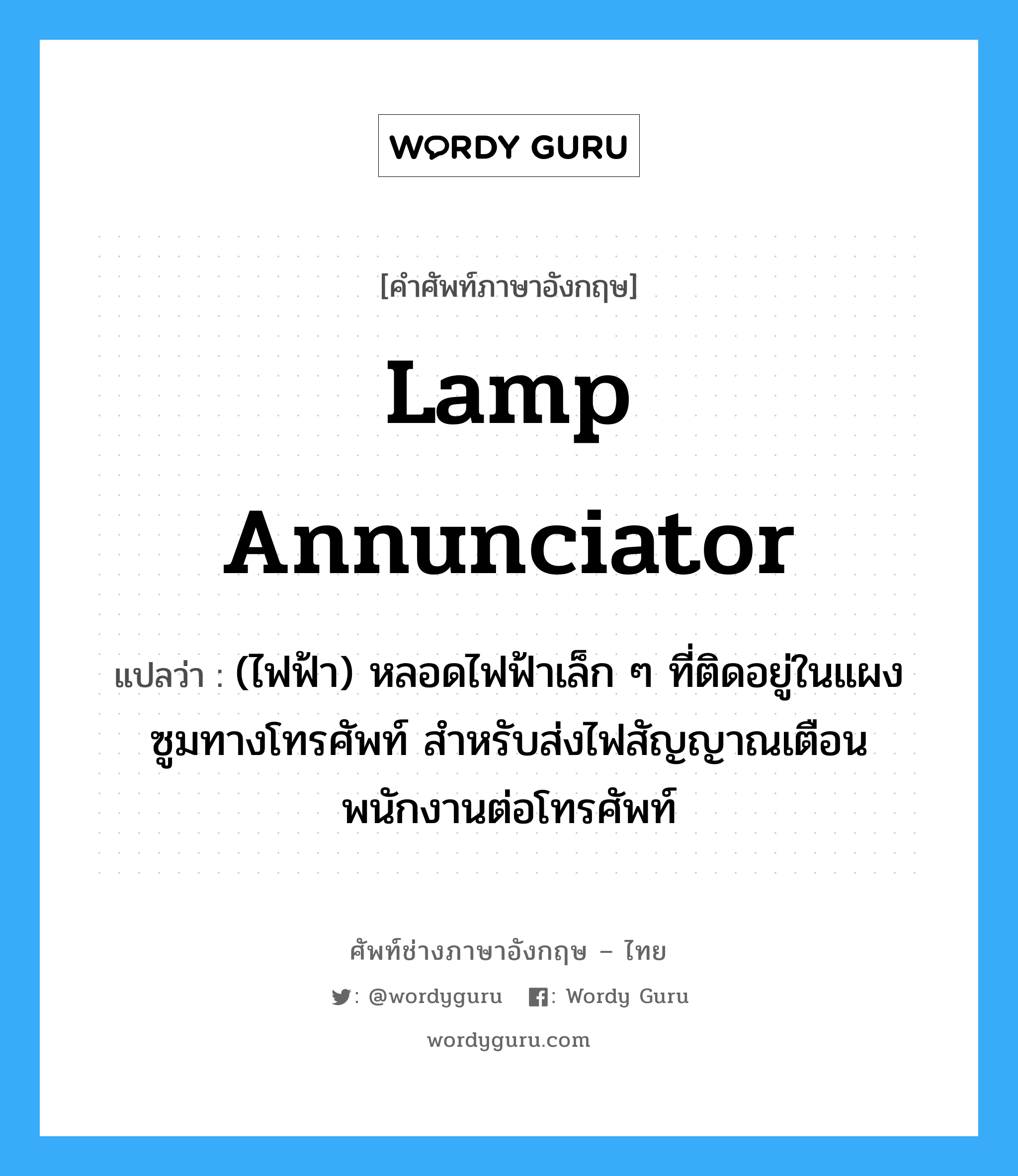 lamp annunciator แปลว่า?, คำศัพท์ช่างภาษาอังกฤษ - ไทย lamp annunciator คำศัพท์ภาษาอังกฤษ lamp annunciator แปลว่า (ไฟฟ้า) หลอดไฟฟ้าเล็ก ๆ ที่ติดอยู่ในแผงซูมทางโทรศัพท์ สำหรับส่งไฟสัญญาณเตือนพนักงานต่อโทรศัพท์