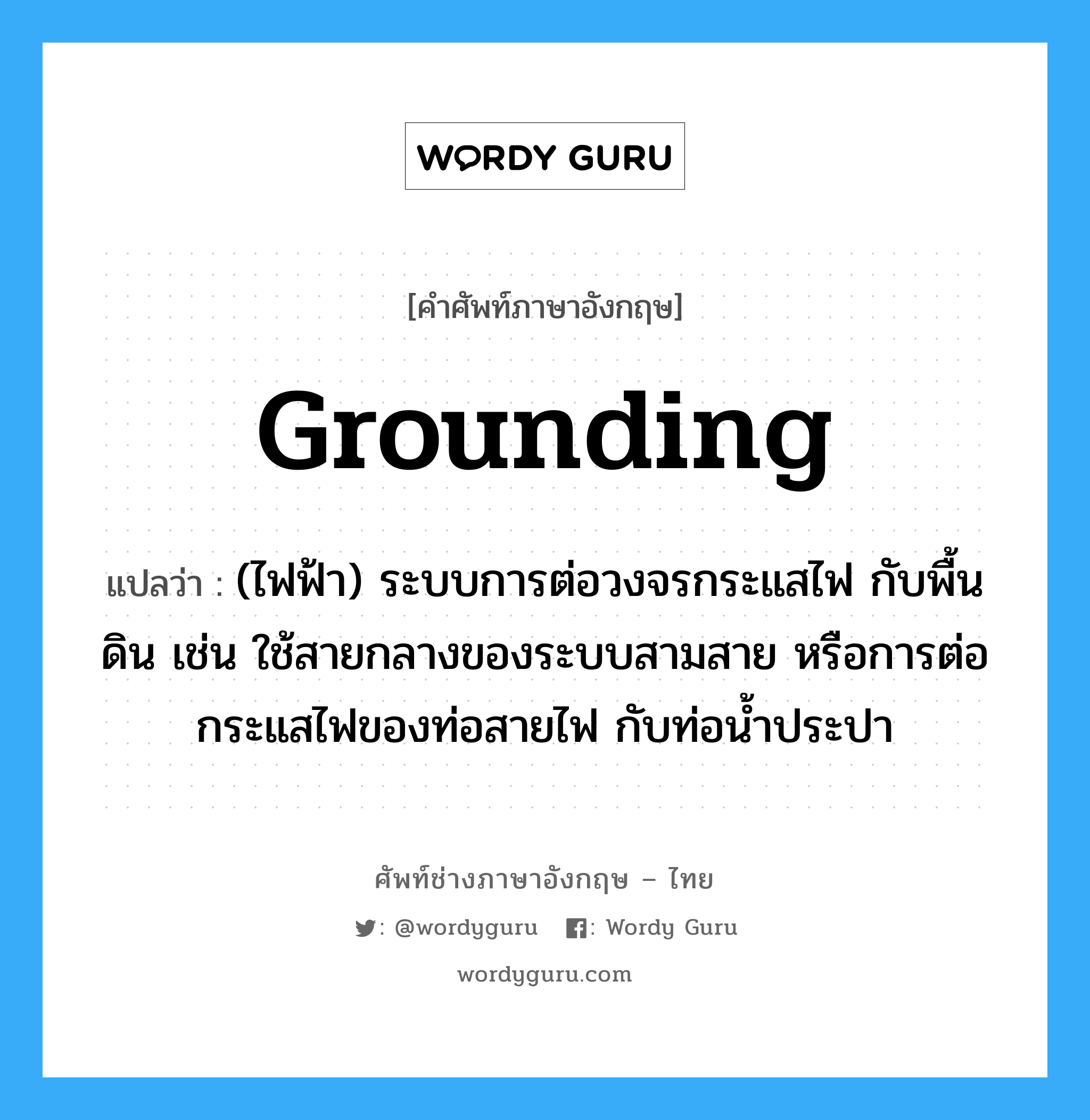 grounding แปลว่า?, คำศัพท์ช่างภาษาอังกฤษ - ไทย grounding คำศัพท์ภาษาอังกฤษ grounding แปลว่า (ไฟฟ้า) ระบบการต่อวงจรกระแสไฟ กับพื้นดิน เช่น ใช้สายกลางของระบบสามสาย หรือการต่อกระแสไฟของท่อสายไฟ กับท่อน้ำประปา