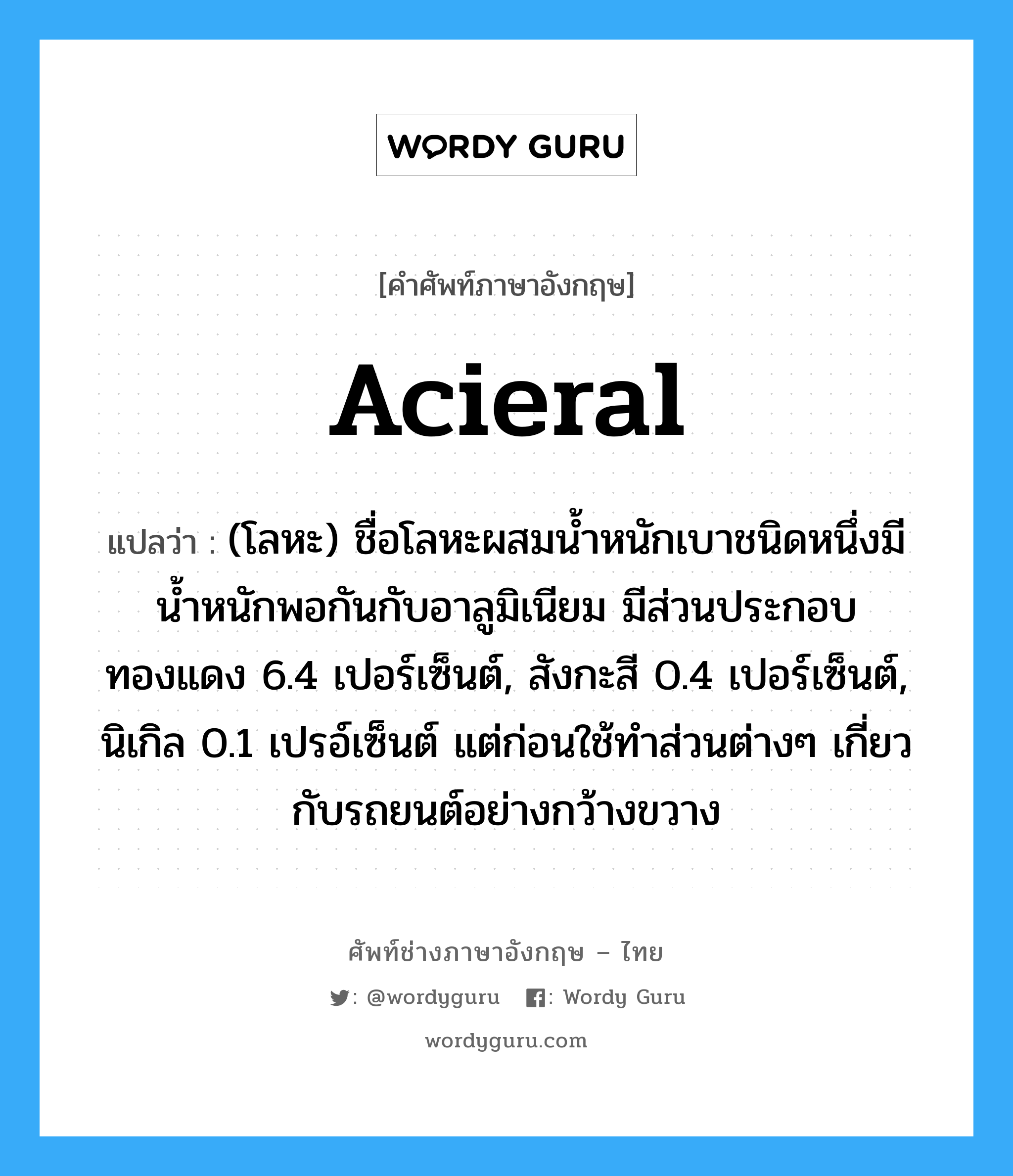 acieral แปลว่า?, คำศัพท์ช่างภาษาอังกฤษ - ไทย acieral คำศัพท์ภาษาอังกฤษ acieral แปลว่า (โลหะ) ชื่อโลหะผสมน้ำหนักเบาชนิดหนึ่งมีน้ำหนักพอกันกับอาลูมิเนียม มีส่วนประกอบทองแดง 6.4 เปอร์เซ็นต์, สังกะสี 0.4 เปอร์เซ็นต์, นิเกิล 0.1 เปรอ์เซ็นต์ แต่ก่อนใช้ทำส่วนต่างๆ เกี่ยวกับรถยนต์อย่างกว้างขวาง