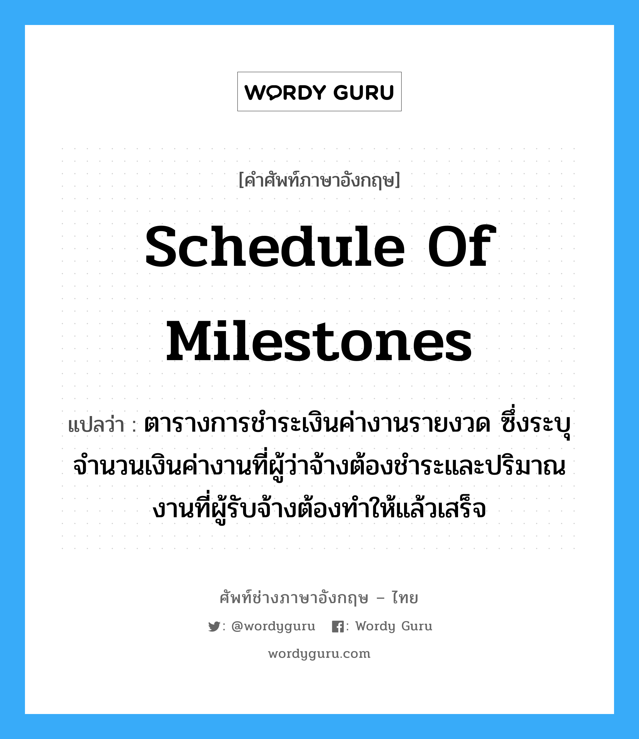 Schedule of Milestones แปลว่า?, คำศัพท์ช่างภาษาอังกฤษ - ไทย Schedule of Milestones คำศัพท์ภาษาอังกฤษ Schedule of Milestones แปลว่า ตารางการชำระเงินค่างานรายงวด ซึ่งระบุจำนวนเงินค่างานที่ผู้ว่าจ้างต้องชำระและปริมาณงานที่ผู้รับจ้างต้องทำให้แล้วเสร็จ