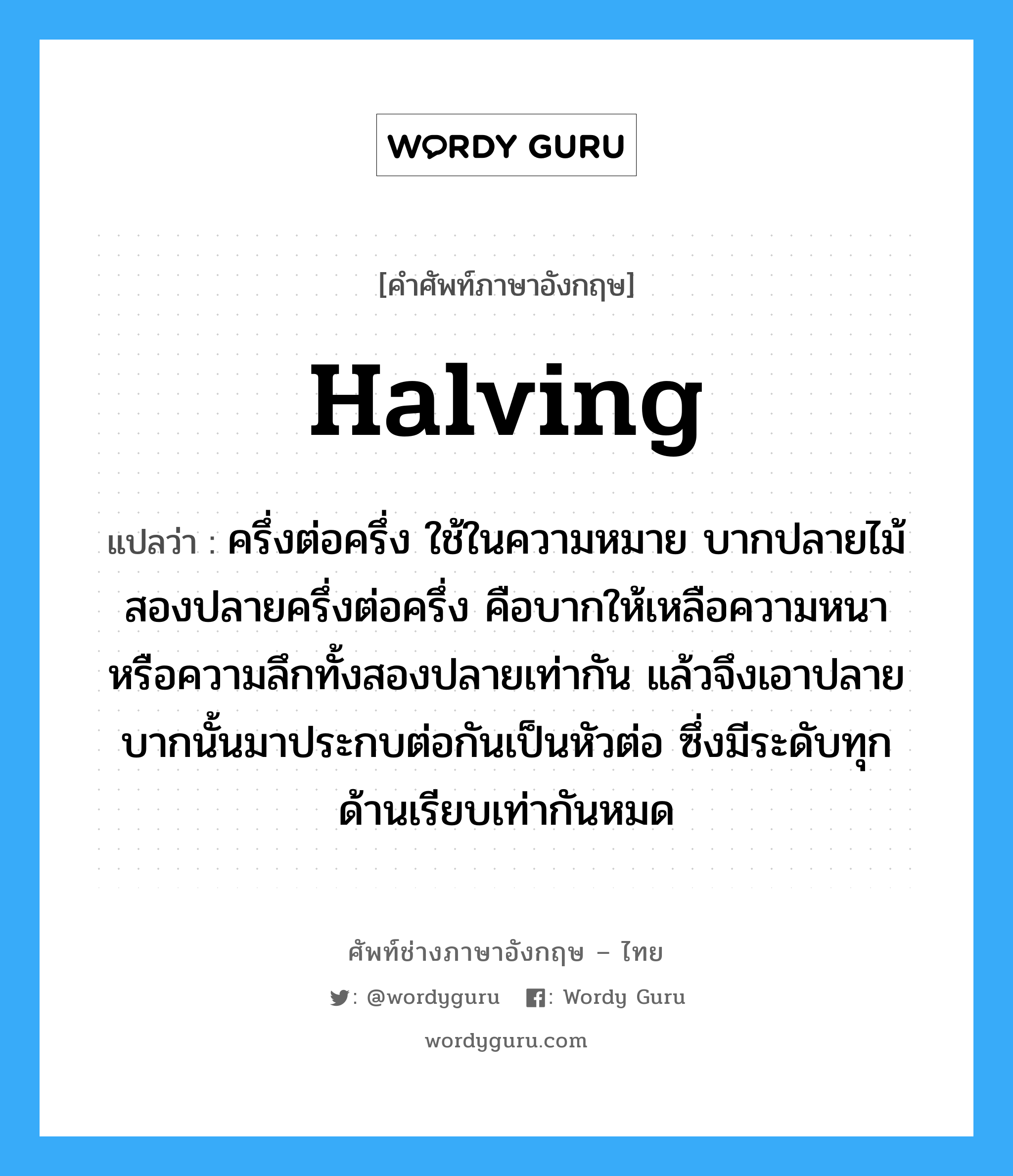 halving แปลว่า?, คำศัพท์ช่างภาษาอังกฤษ - ไทย halving คำศัพท์ภาษาอังกฤษ halving แปลว่า ครึ่งต่อครึ่ง ใช้ในความหมาย บากปลายไม้สองปลายครึ่งต่อครึ่ง คือบากให้เหลือความหนา หรือความลึกทั้งสองปลายเท่ากัน แล้วจึงเอาปลายบากนั้นมาประกบต่อกันเป็นหัวต่อ ซึ่งมีระดับทุกด้านเรียบเท่ากันหมด