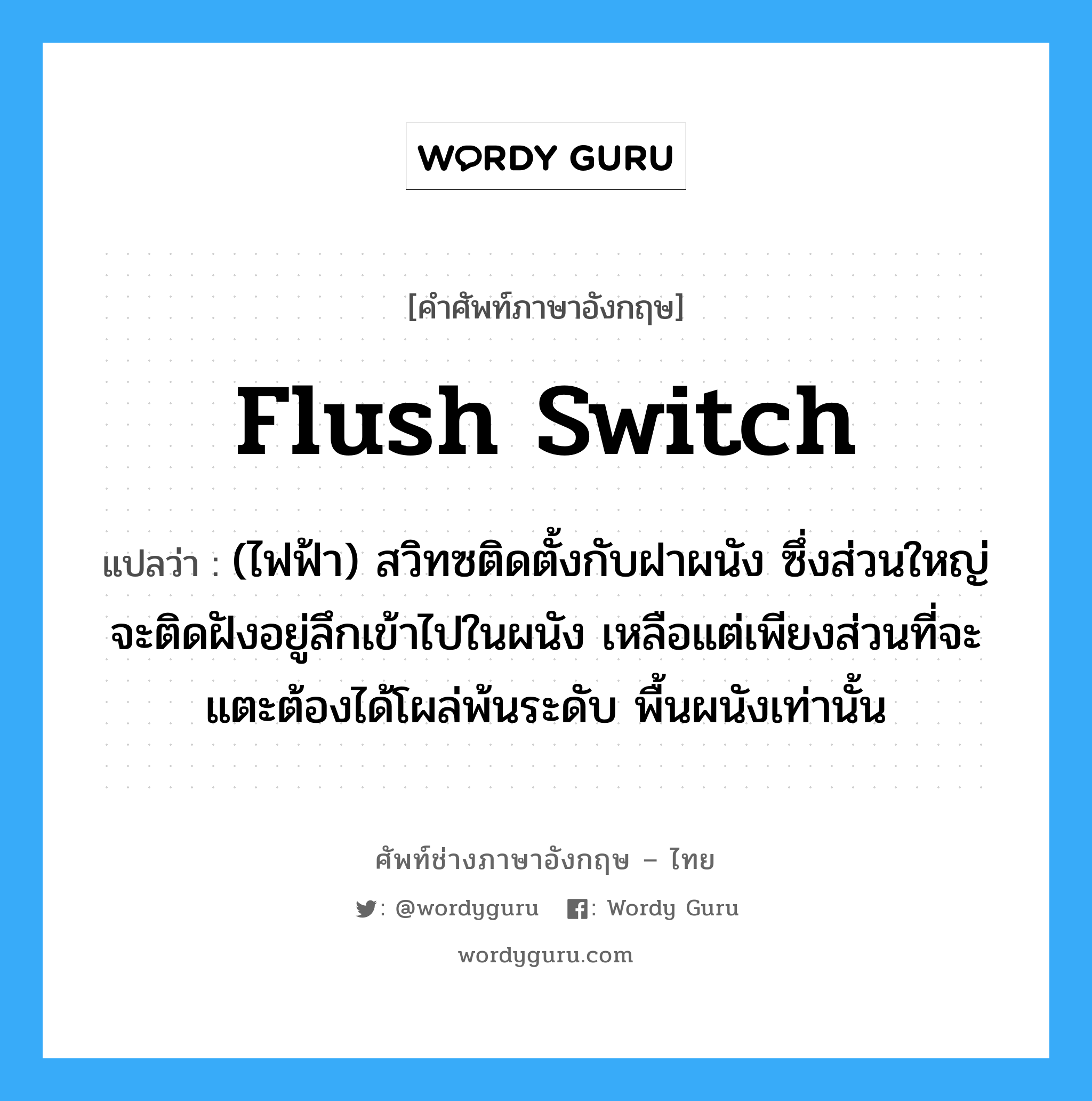 flush switch แปลว่า?, คำศัพท์ช่างภาษาอังกฤษ - ไทย flush switch คำศัพท์ภาษาอังกฤษ flush switch แปลว่า (ไฟฟ้า) สวิทซติดตั้งกับฝาผนัง ซึ่งส่วนใหญ่จะติดฝังอยู่ลึกเข้าไปในผนัง เหลือแต่เพียงส่วนที่จะแตะต้องได้โผล่พ้นระดับ พื้นผนังเท่านั้น