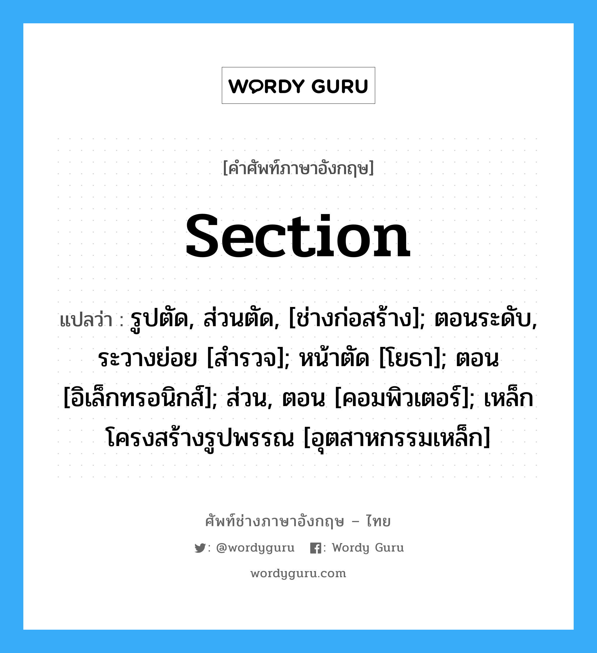 section แปลว่า?, คำศัพท์ช่างภาษาอังกฤษ - ไทย section คำศัพท์ภาษาอังกฤษ section แปลว่า รูปตัด, ส่วนตัด, [ช่างก่อสร้าง]; ตอนระดับ, ระวางย่อย [สำรวจ]; หน้าตัด [โยธา]; ตอน [อิเล็กทรอนิกส์]; ส่วน, ตอน [คอมพิวเตอร์]; เหล็กโครงสร้างรูปพรรณ [อุตสาหกรรมเหล็ก]