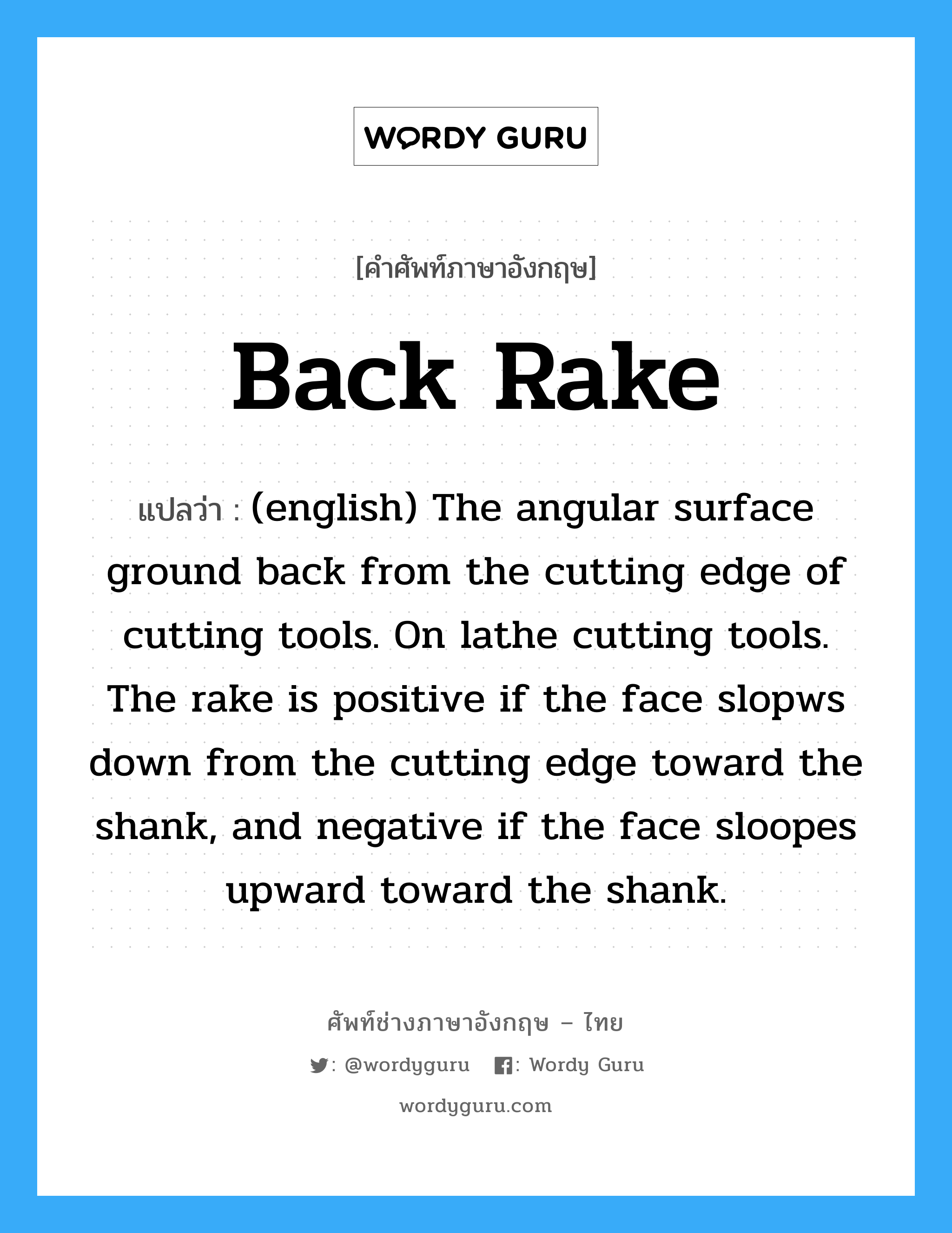 Back Rake แปลว่า?, คำศัพท์ช่างภาษาอังกฤษ - ไทย Back Rake คำศัพท์ภาษาอังกฤษ Back Rake แปลว่า (english) The angular surface ground back from the cutting edge of cutting tools. On lathe cutting tools. The rake is positive if the face slopws down from the cutting edge toward the shank, and negative if the face sloopes upward toward the shank.