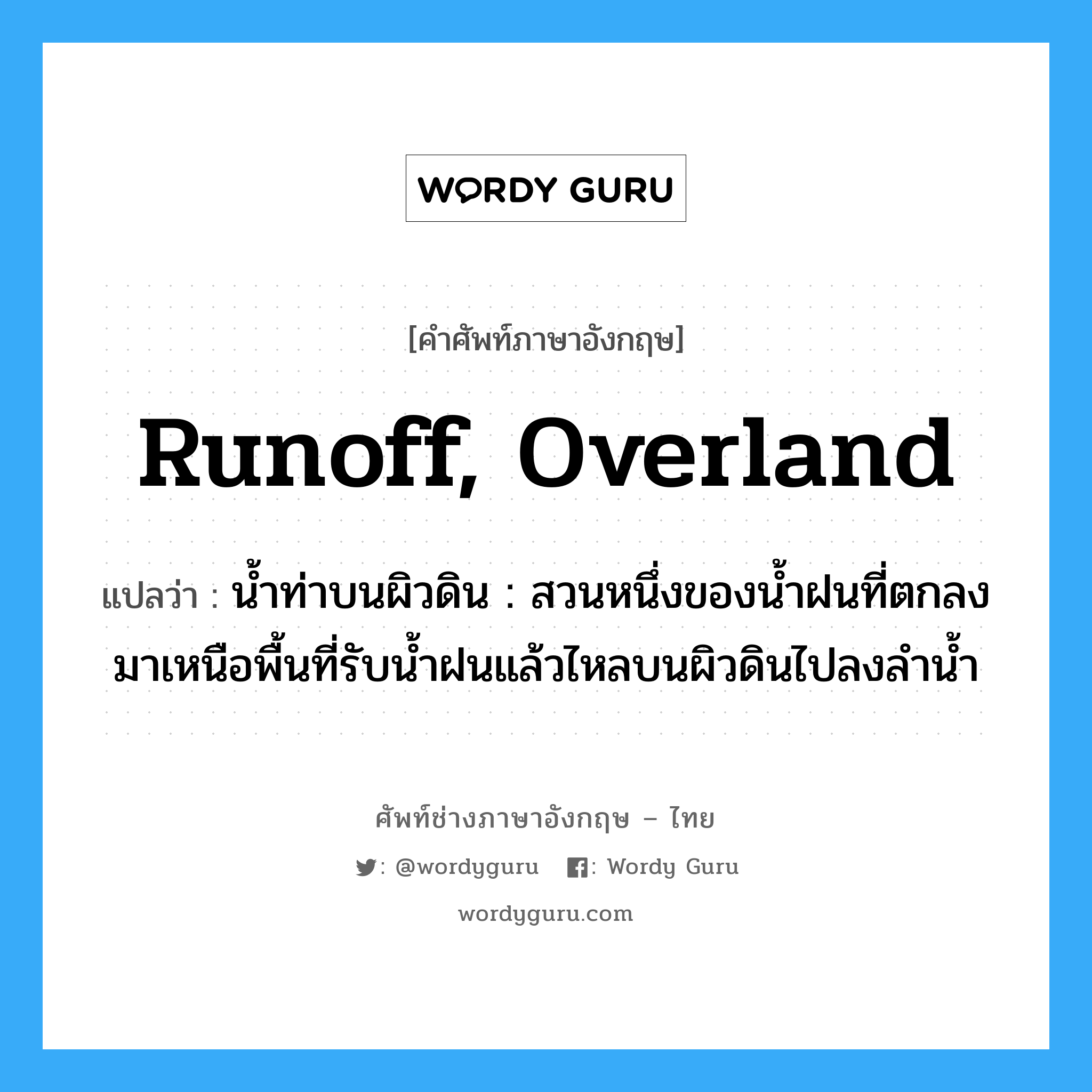 runoff, overland แปลว่า?, คำศัพท์ช่างภาษาอังกฤษ - ไทย runoff, overland คำศัพท์ภาษาอังกฤษ runoff, overland แปลว่า น้ำท่าบนผิวดิน : สวนหนึ่งของน้ำฝนที่ตกลงมาเหนือพื้นที่รับน้ำฝนแล้วไหลบนผิวดินไปลงลำน้ำ