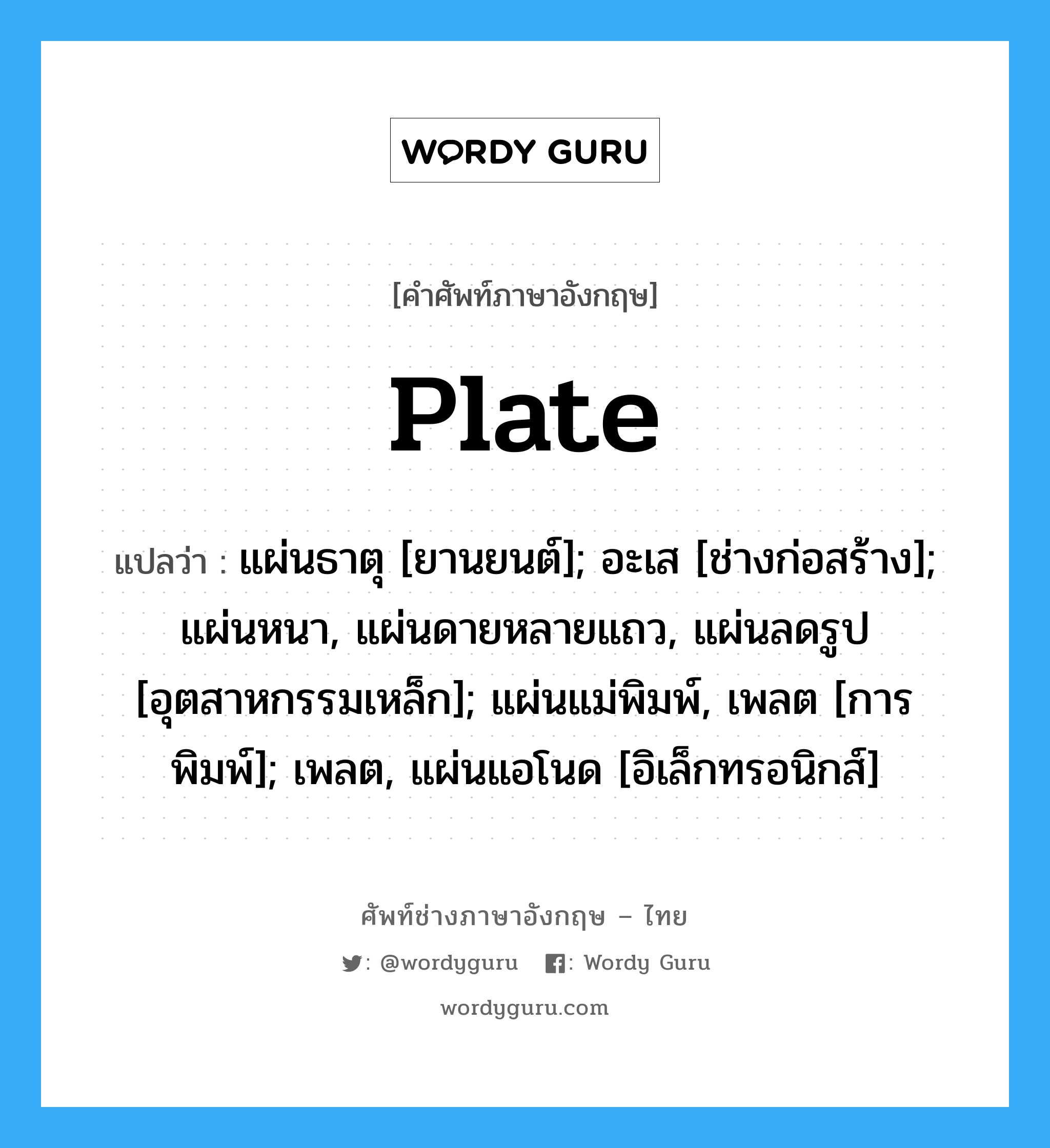 Plate แปลว่า?, คำศัพท์ช่างภาษาอังกฤษ - ไทย Plate คำศัพท์ภาษาอังกฤษ Plate แปลว่า แผ่นธาตุ [ยานยนต์]; อะเส [ช่างก่อสร้าง]; แผ่นหนา, แผ่นดายหลายแถว, แผ่นลดรูป [อุตสาหกรรมเหล็ก]; แผ่นแม่พิมพ์, เพลต [การพิมพ์]; เพลต, แผ่นแอโนด [อิเล็กทรอนิกส์]