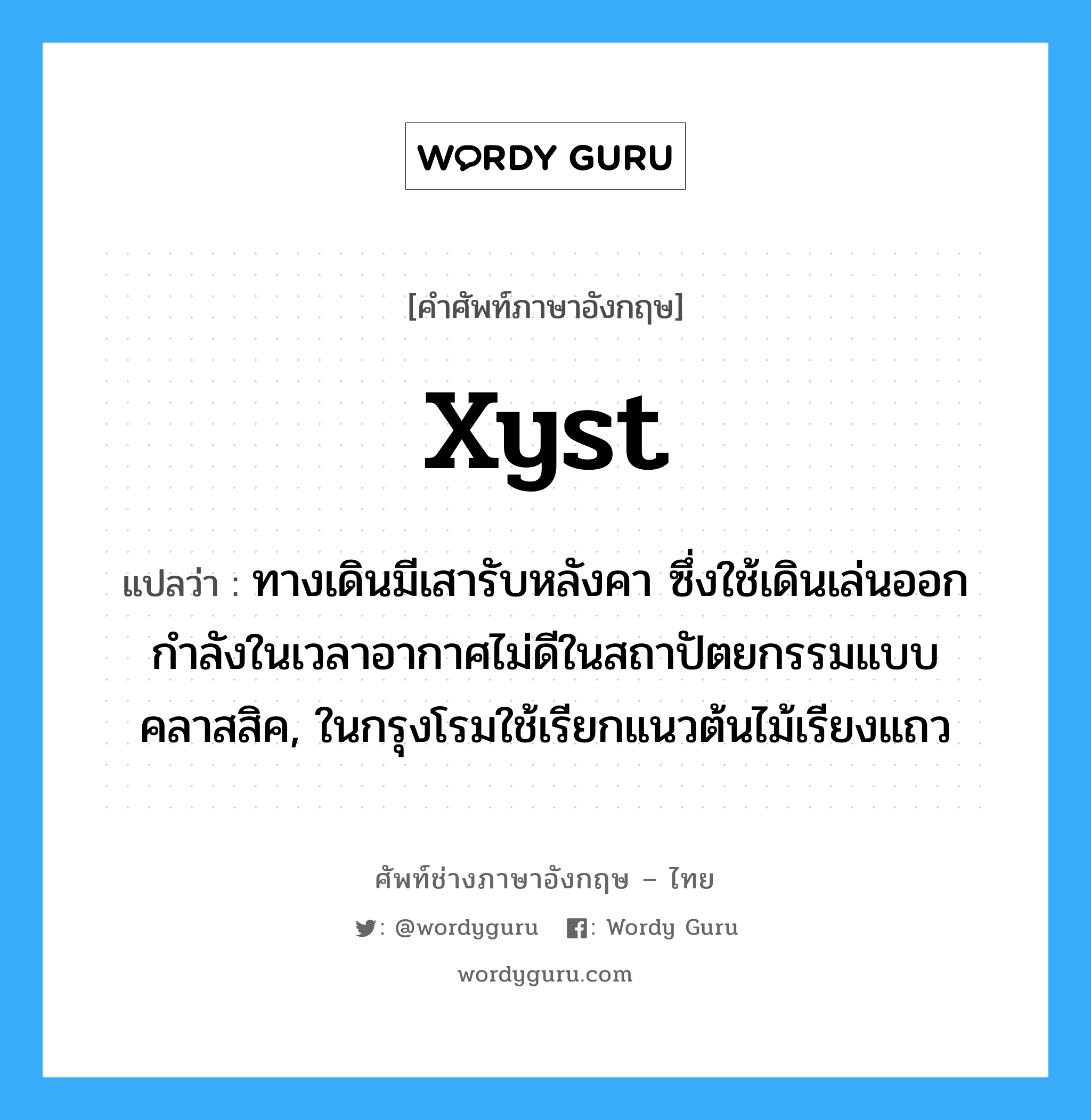 xyst แปลว่า?, คำศัพท์ช่างภาษาอังกฤษ - ไทย xyst คำศัพท์ภาษาอังกฤษ xyst แปลว่า ทางเดินมีเสารับหลังคา ซึ่งใช้เดินเล่นออกกำลังในเวลาอากาศไม่ดีในสถาปัตยกรรมแบบคลาสสิค, ในกรุงโรมใช้เรียกแนวต้นไม้เรียงแถว