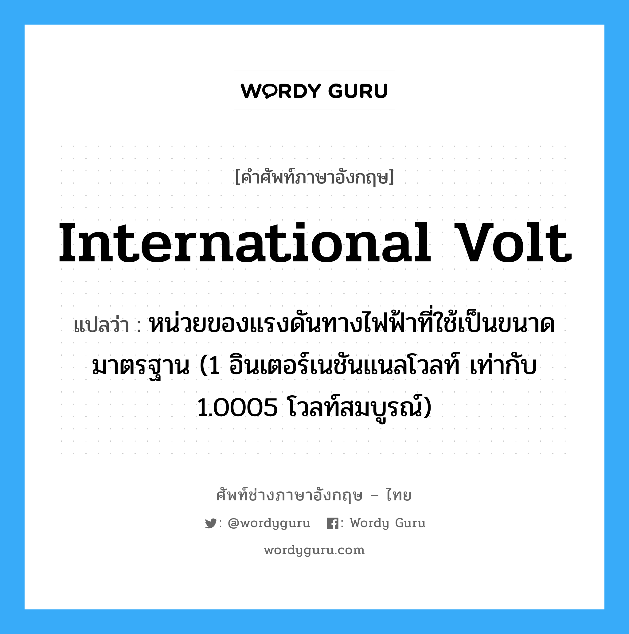 international volt แปลว่า?, คำศัพท์ช่างภาษาอังกฤษ - ไทย international volt คำศัพท์ภาษาอังกฤษ international volt แปลว่า หน่วยของแรงดันทางไฟฟ้าที่ใช้เป็นขนาดมาตรฐาน (1 อินเตอร์เนชันแนลโวลท์ เท่ากับ 1.0005 โวลท์สมบูรณ์)