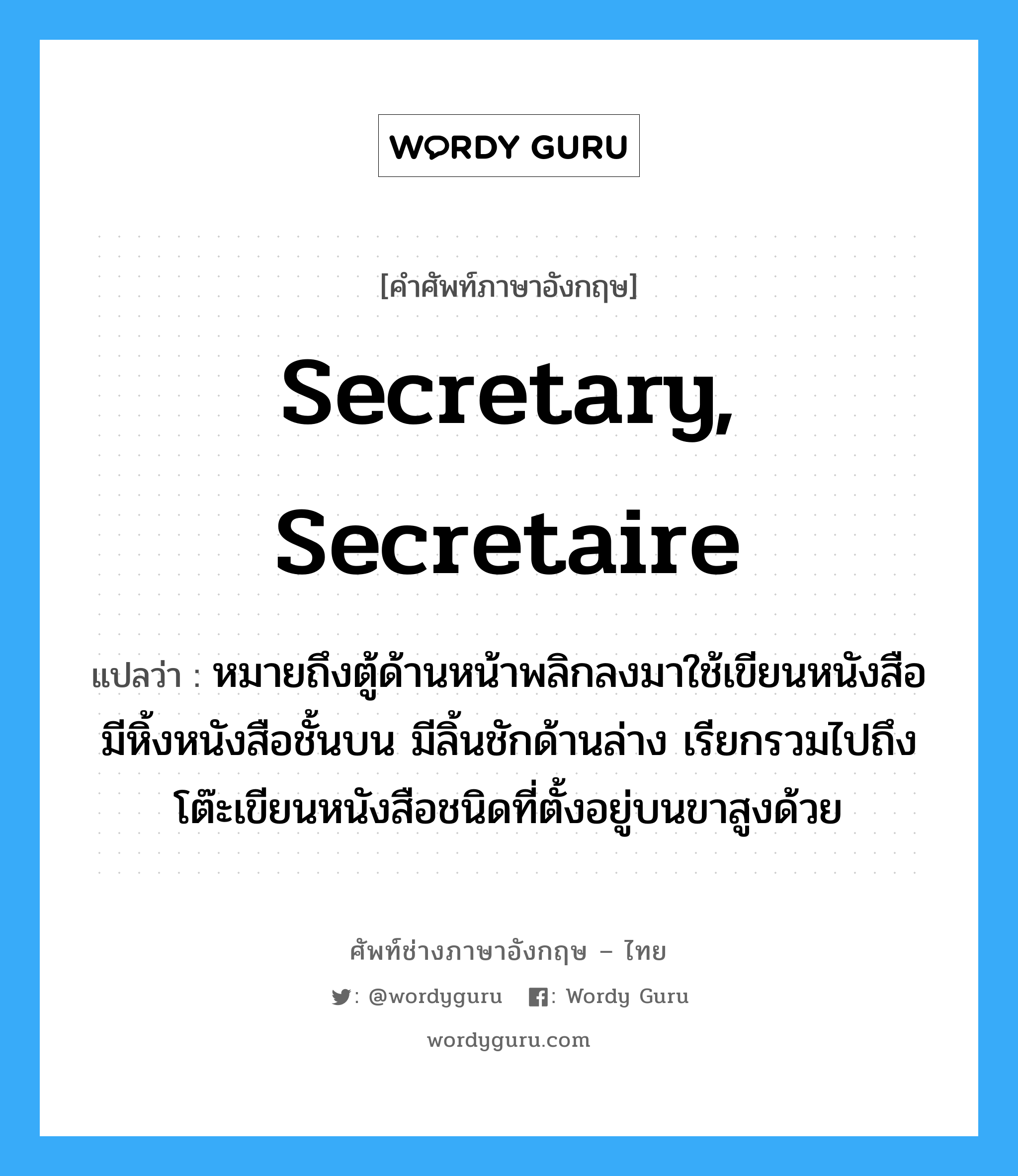 secretary, secretaire แปลว่า?, คำศัพท์ช่างภาษาอังกฤษ - ไทย secretary, secretaire คำศัพท์ภาษาอังกฤษ secretary, secretaire แปลว่า หมายถึงตู้ด้านหน้าพลิกลงมาใช้เขียนหนังสือ มีหิ้งหนังสือชั้นบน มีลิ้นชักด้านล่าง เรียกรวมไปถึงโต๊ะเขียนหนังสือชนิดที่ตั้งอยู่บนขาสูงด้วย