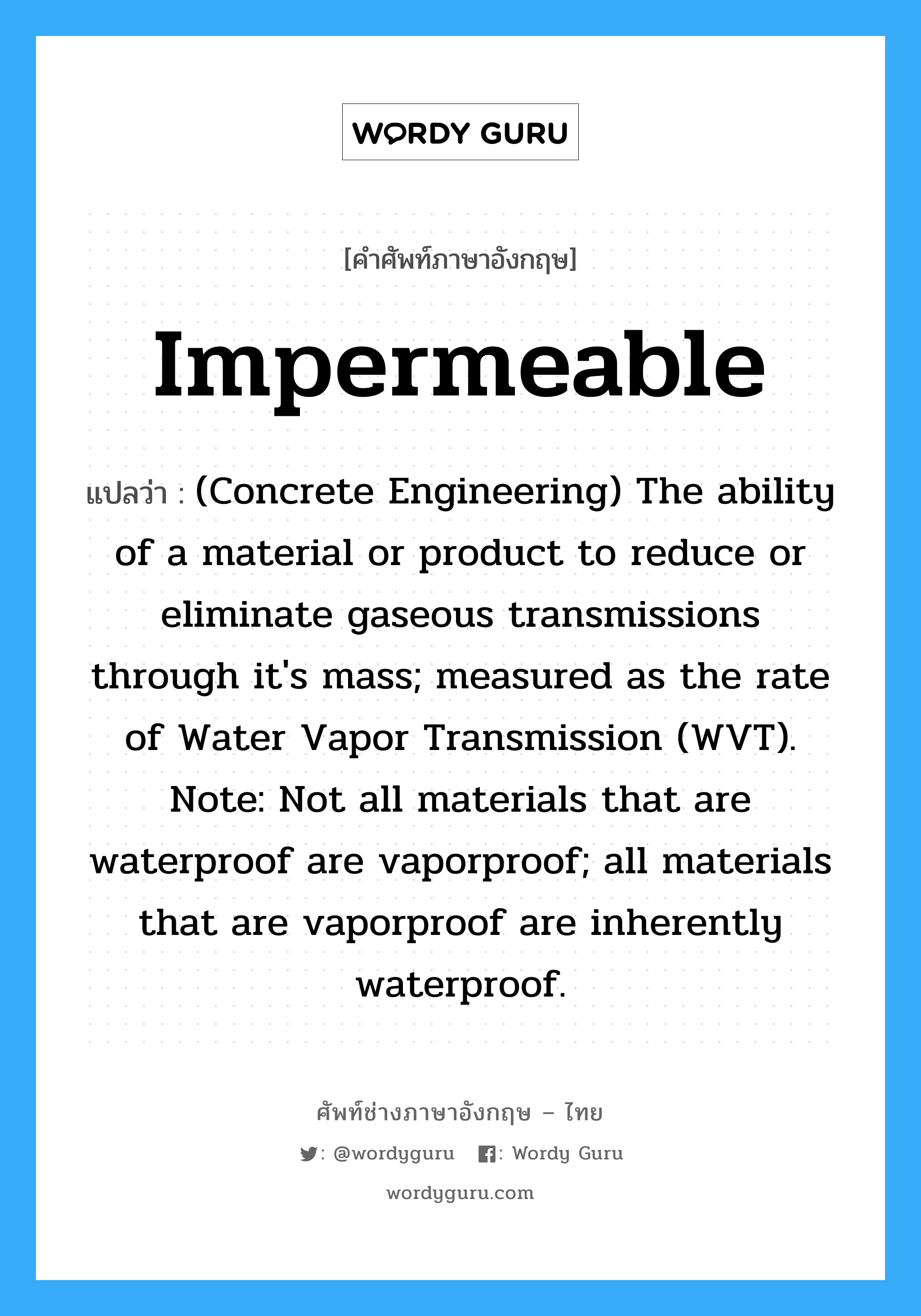 Impermeable แปลว่า?, คำศัพท์ช่างภาษาอังกฤษ - ไทย Impermeable คำศัพท์ภาษาอังกฤษ Impermeable แปลว่า (Concrete Engineering) The ability of a material or product to reduce or eliminate gaseous transmissions through it&#39;s mass; measured as the rate of Water Vapor Transmission (WVT). Note: Not all materials that are waterproof are vaporproof; all materials that are vaporproof are inherently waterproof.