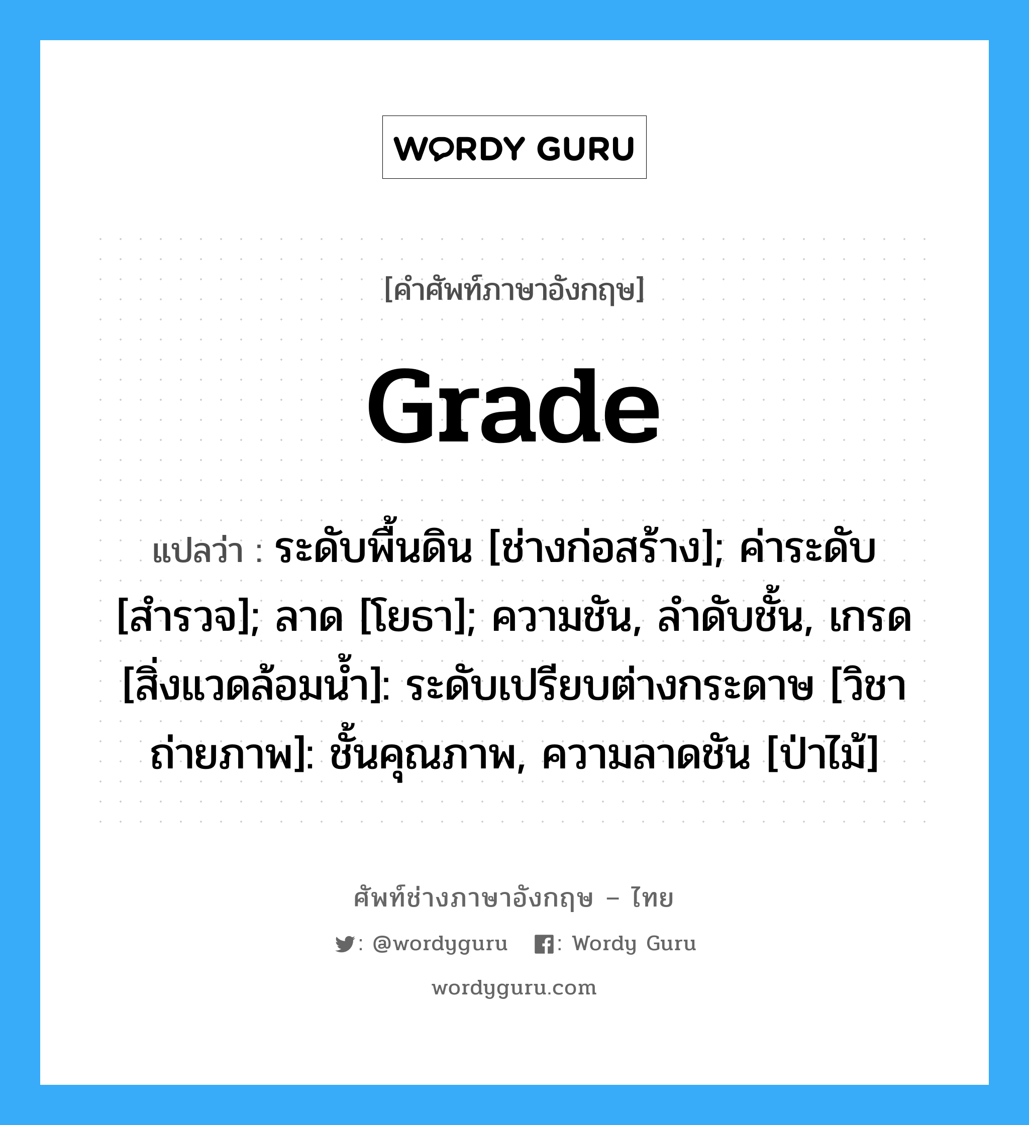 grade แปลว่า?, คำศัพท์ช่างภาษาอังกฤษ - ไทย grade คำศัพท์ภาษาอังกฤษ grade แปลว่า ระดับพื้นดิน [ช่างก่อสร้าง]; ค่าระดับ [สำรวจ]; ลาด [โยธา]; ความชัน, ลำดับชั้น, เกรด [สิ่งแวดล้อมน้ำ]: ระดับเปรียบต่างกระดาษ [วิชาถ่ายภาพ]: ชั้นคุณภาพ, ความลาดชัน [ป่าไม้]