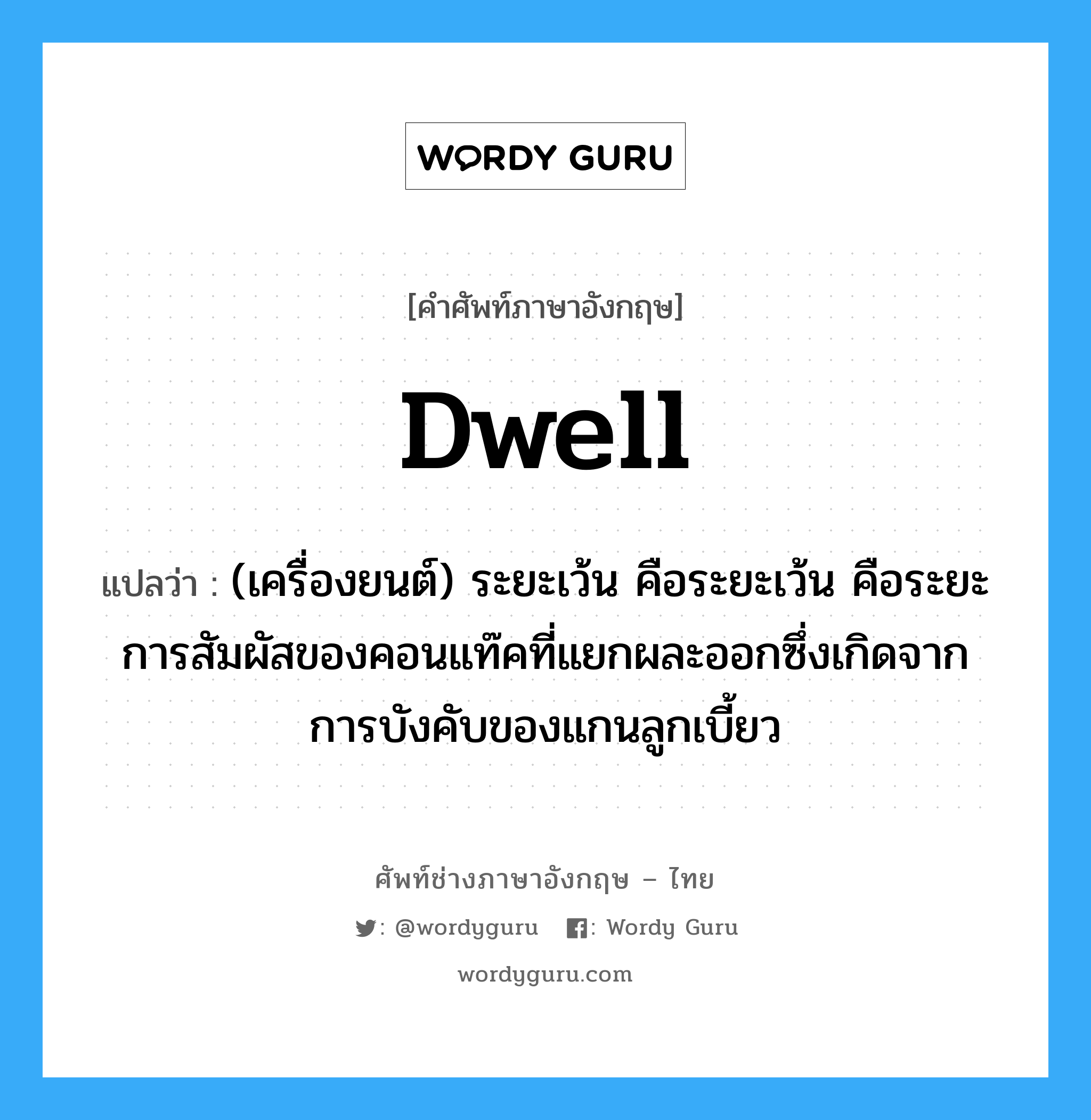 dwell แปลว่า?, คำศัพท์ช่างภาษาอังกฤษ - ไทย dwell คำศัพท์ภาษาอังกฤษ dwell แปลว่า (เครื่องยนต์) ระยะเว้น คือระยะเว้น คือระยะการสัมผัสของคอนแท๊คที่แยกผละออกซึ่งเกิดจากการบังคับของแกนลูกเบี้ยว