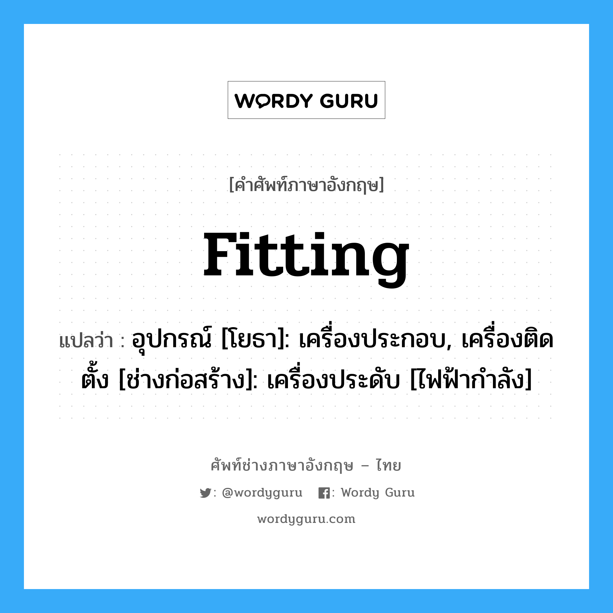 fitting แปลว่า?, คำศัพท์ช่างภาษาอังกฤษ - ไทย fitting คำศัพท์ภาษาอังกฤษ fitting แปลว่า อุปกรณ์ [โยธา]: เครื่องประกอบ, เครื่องติดตั้ง [ช่างก่อสร้าง]: เครื่องประดับ [ไฟฟ้ากำลัง]