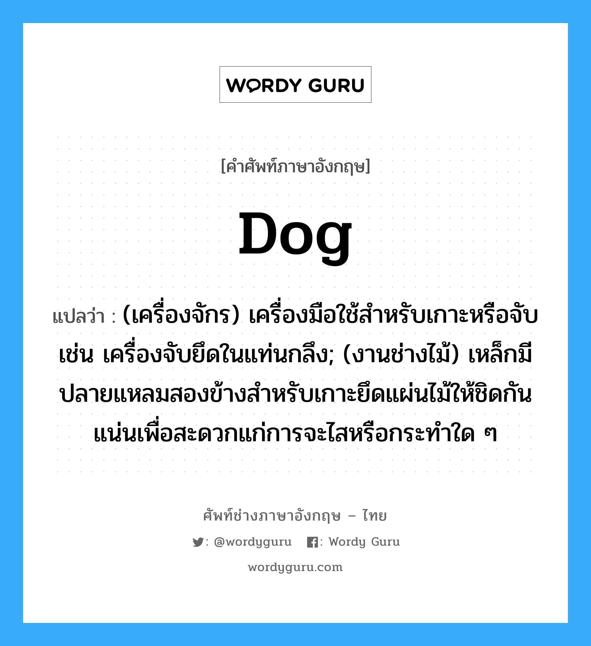 dog แปลว่า?, คำศัพท์ช่างภาษาอังกฤษ - ไทย dog คำศัพท์ภาษาอังกฤษ dog แปลว่า (เครื่องจักร) เครื่องมือใช้สำหรับเกาะหรือจับ เช่น เครื่องจับยึดในแท่นกลึง; (งานช่างไม้) เหล็กมีปลายแหลมสองข้างสำหรับเกาะยึดแผ่นไม้ให้ชิดกันแน่นเพื่อสะดวกแก่การจะไสหรือกระทำใด ๆ