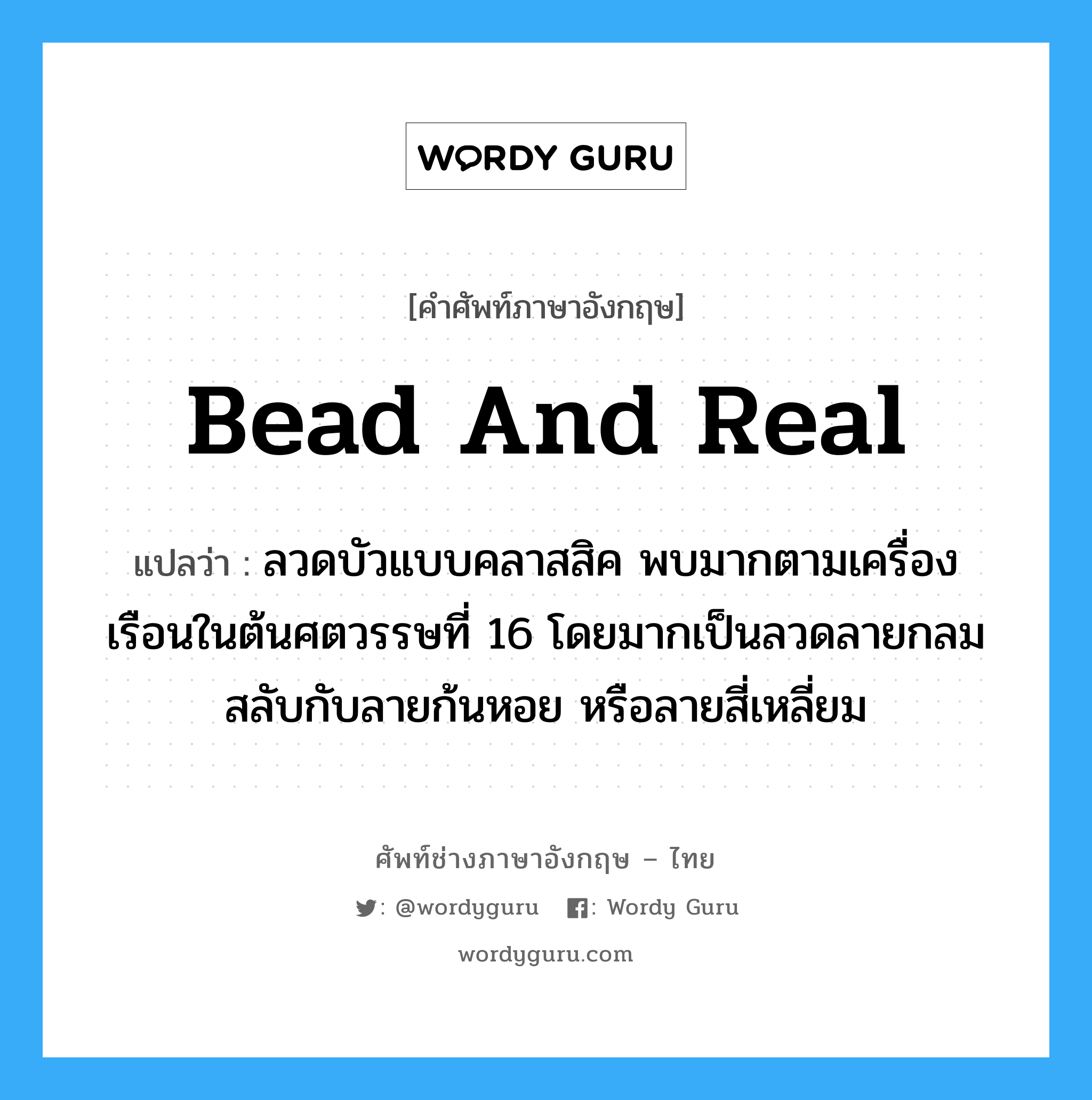 bead and real แปลว่า?, คำศัพท์ช่างภาษาอังกฤษ - ไทย bead and real คำศัพท์ภาษาอังกฤษ bead and real แปลว่า ลวดบัวแบบคลาสสิค พบมากตามเครื่องเรือนในต้นศตวรรษที่ 16 โดยมากเป็นลวดลายกลมสลับกับลายก้นหอย หรือลายสี่เหลี่ยม