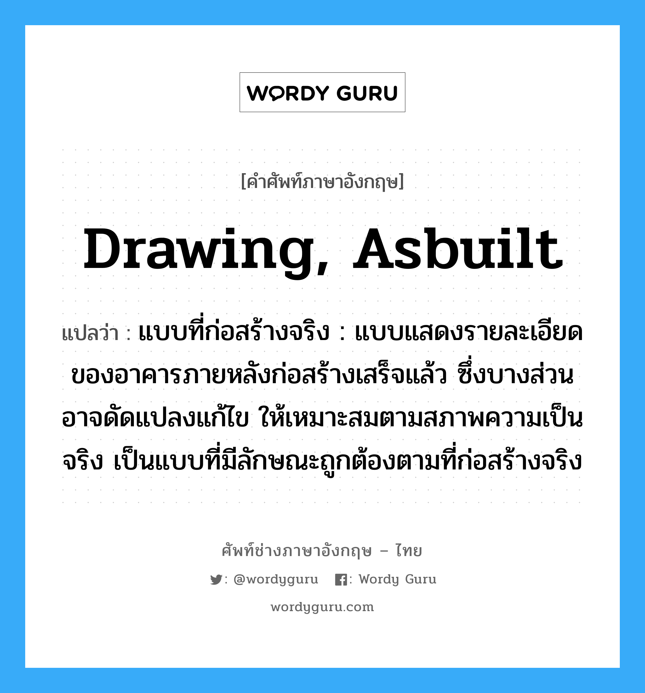 drawing, asbuilt แปลว่า?, คำศัพท์ช่างภาษาอังกฤษ - ไทย drawing, asbuilt คำศัพท์ภาษาอังกฤษ drawing, asbuilt แปลว่า แบบที่ก่อสร้างจริง : แบบแสดงรายละเอียดของอาคารภายหลังก่อสร้างเสร็จแล้ว ซึ่งบางส่วนอาจดัดแปลงแก้ไข ให้เหมาะสมตามสภาพความเป็นจริง เป็นแบบที่มีลักษณะถูกต้องตามที่ก่อสร้างจริง