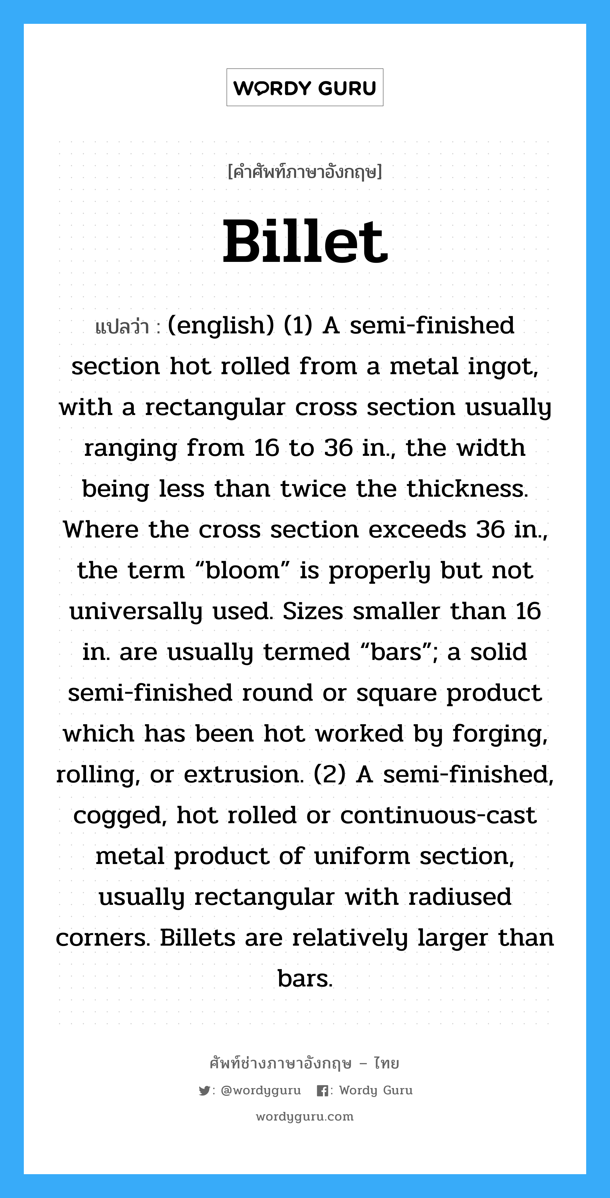 Billet แปลว่า?, คำศัพท์ช่างภาษาอังกฤษ - ไทย Billet คำศัพท์ภาษาอังกฤษ Billet แปลว่า (english) (1) A semi-finished section hot rolled from a metal ingot, with a rectangular cross section usually ranging from 16 to 36 in., the width being less than twice the thickness. Where the cross section exceeds 36 in., the term “bloom” is properly but not universally used. Sizes smaller than 16 in. are usually termed “bars”; a solid semi-finished round or square product which has been hot worked by forging, rolling, or extrusion. (2) A semi-finished, cogged, hot rolled or continuous-cast metal product of uniform section, usually rectangular with radiused corners. Billets are relatively larger than bars.