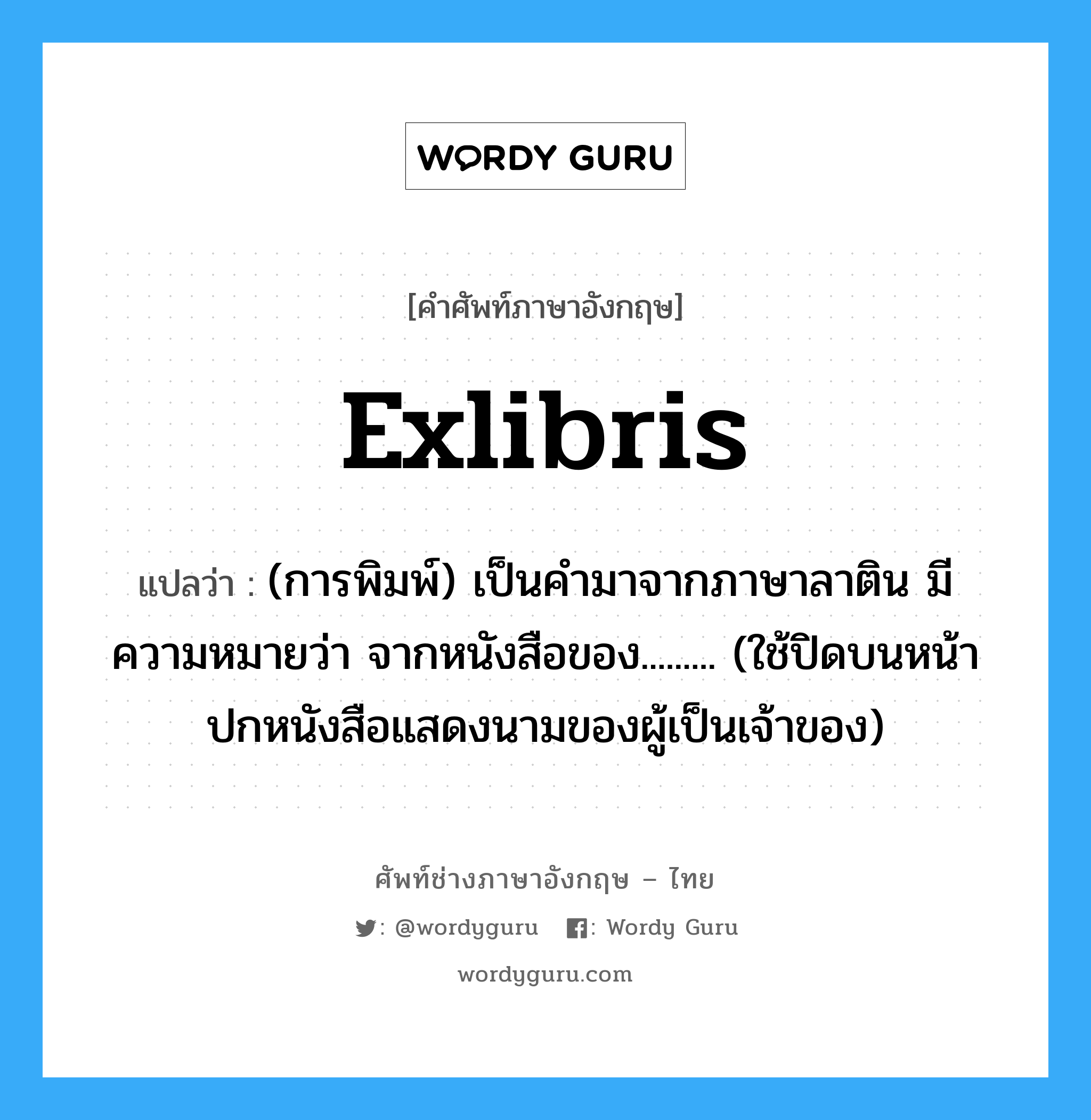 exlibris แปลว่า?, คำศัพท์ช่างภาษาอังกฤษ - ไทย exlibris คำศัพท์ภาษาอังกฤษ exlibris แปลว่า (การพิมพ์) เป็นคำมาจากภาษาลาติน มีความหมายว่า จากหนังสือของ......... (ใช้ปิดบนหน้าปกหนังสือแสดงนามของผู้เป็นเจ้าของ)