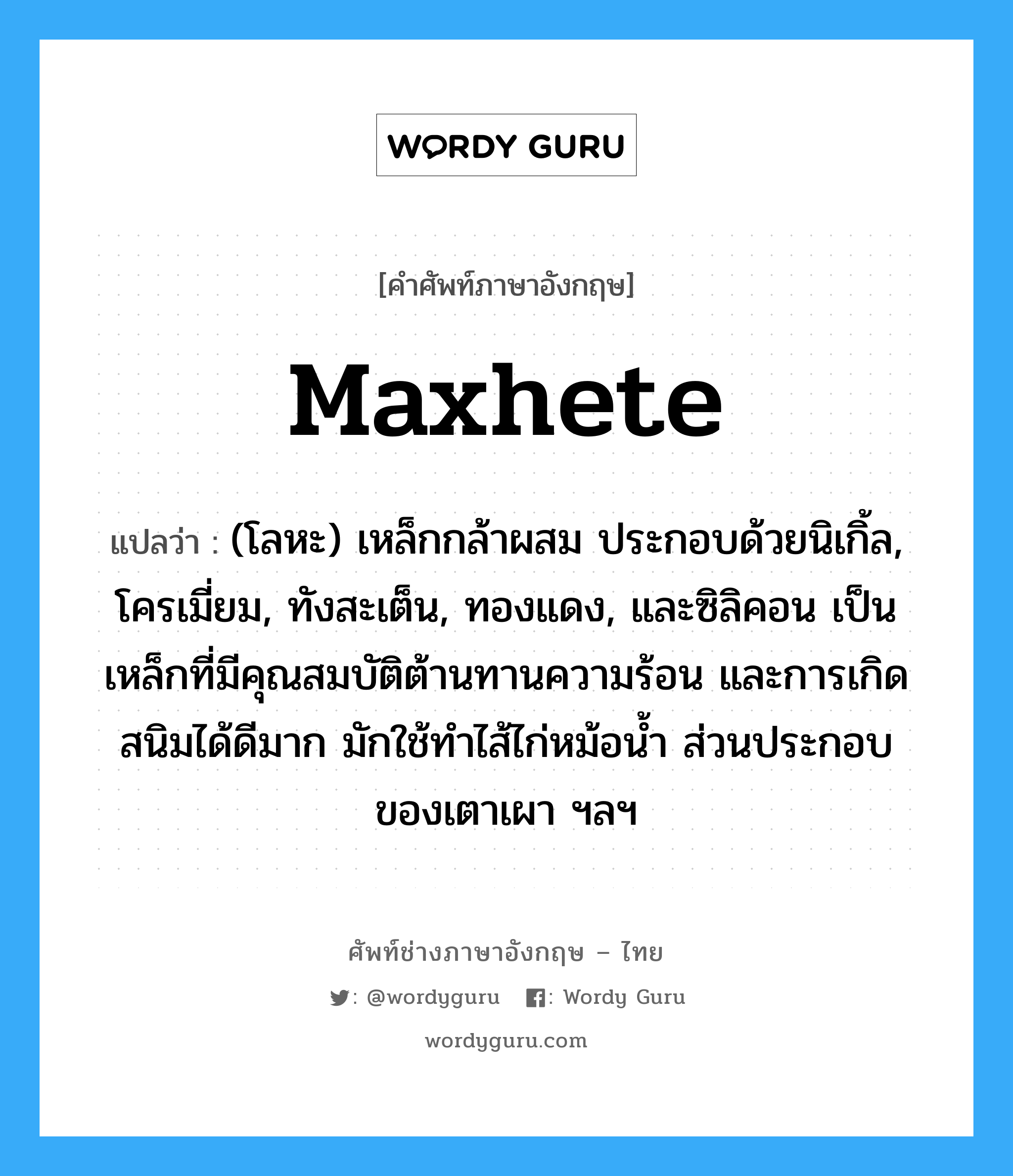 maxhete แปลว่า?, คำศัพท์ช่างภาษาอังกฤษ - ไทย maxhete คำศัพท์ภาษาอังกฤษ maxhete แปลว่า (โลหะ) เหล็กกล้าผสม ประกอบด้วยนิเกิ้ล, โครเมี่ยม, ทังสะเต็น, ทองแดง, และซิลิคอน เป็นเหล็กที่มีคุณสมบัติต้านทานความร้อน และการเกิดสนิมได้ดีมาก มักใช้ทำไส้ไก่หม้อน้ำ ส่วนประกอบของเตาเผา ฯลฯ