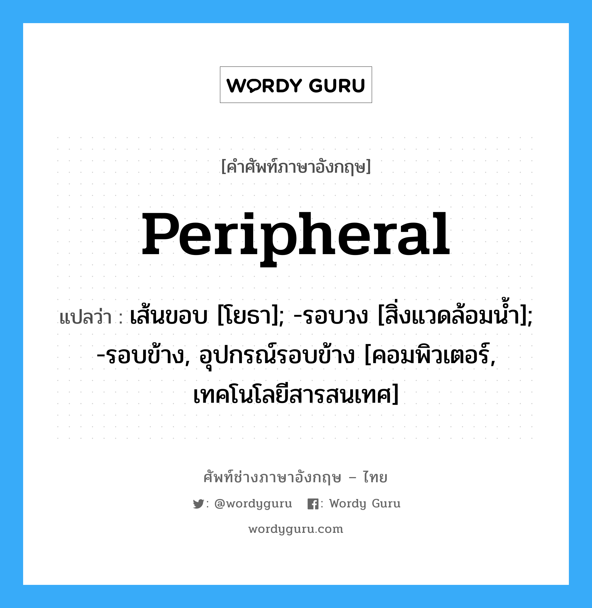 Peripheral แปลว่า?, คำศัพท์ช่างภาษาอังกฤษ - ไทย Peripheral คำศัพท์ภาษาอังกฤษ Peripheral แปลว่า เส้นขอบ [โยธา]; -รอบวง [สิ่งแวดล้อมน้ำ]; -รอบข้าง, อุปกรณ์รอบข้าง [คอมพิวเตอร์, เทคโนโลยีสารสนเทศ]