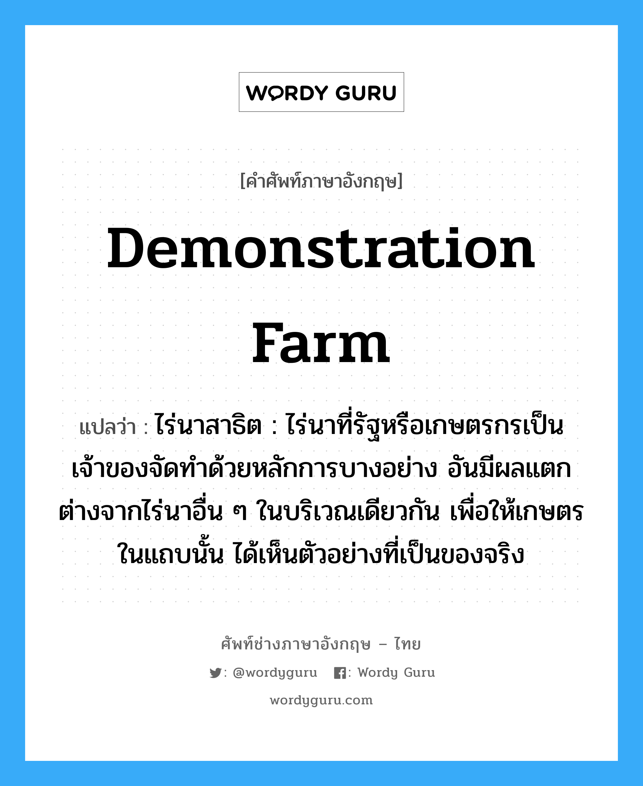 demonstration farm แปลว่า?, คำศัพท์ช่างภาษาอังกฤษ - ไทย demonstration farm คำศัพท์ภาษาอังกฤษ demonstration farm แปลว่า ไร่นาสาธิต : ไร่นาที่รัฐหรือเกษตรกรเป็นเจ้าของจัดทำด้วยหลักการบางอย่าง อันมีผลแตกต่างจากไร่นาอื่น ๆ ในบริเวณเดียวกัน เพื่อให้เกษตรในแถบนั้น ได้เห็นตัวอย่างที่เป็นของจริง