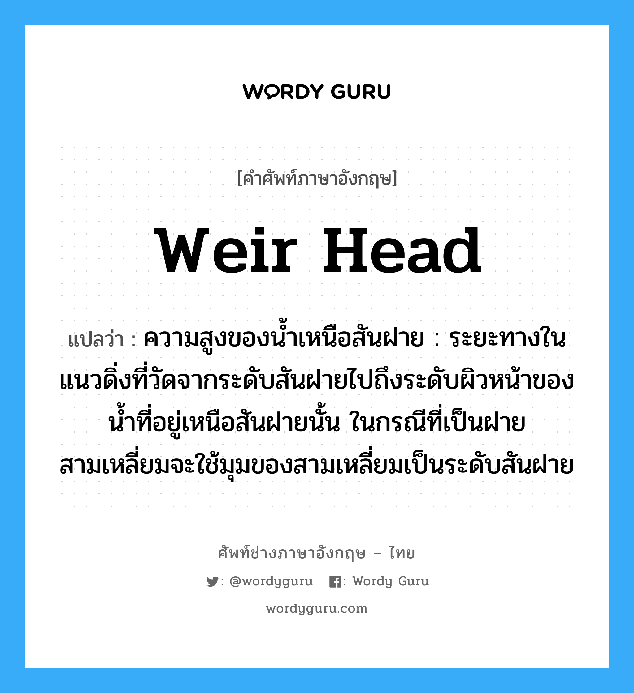 weir head แปลว่า?, คำศัพท์ช่างภาษาอังกฤษ - ไทย weir head คำศัพท์ภาษาอังกฤษ weir head แปลว่า ความสูงของน้ำเหนือสันฝาย : ระยะทางในแนวดิ่งที่วัดจากระดับสันฝายไปถึงระดับผิวหน้าของน้ำที่อยู่เหนือสันฝายนั้น ในกรณีที่เป็นฝายสามเหลี่ยมจะใช้มุมของสามเหลี่ยมเป็นระดับสันฝาย