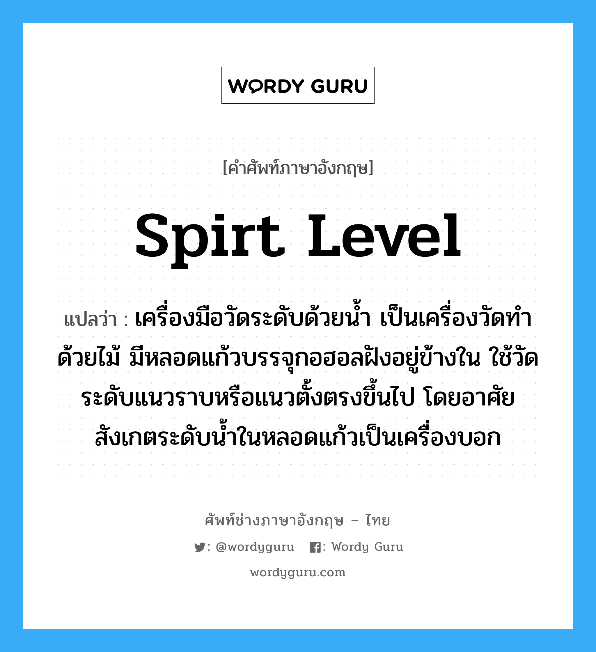 spirt level แปลว่า?, คำศัพท์ช่างภาษาอังกฤษ - ไทย spirt level คำศัพท์ภาษาอังกฤษ spirt level แปลว่า เครื่องมือวัดระดับด้วยน้ำ เป็นเครื่องวัดทำด้วยไม้ มีหลอดแก้วบรรจุกอฮอลฝังอยู่ข้างใน ใช้วัดระดับแนวราบหรือแนวตั้งตรงขึ้นไป โดยอาศัยสังเกตระดับน้ำในหลอดแก้วเป็นเครื่องบอก