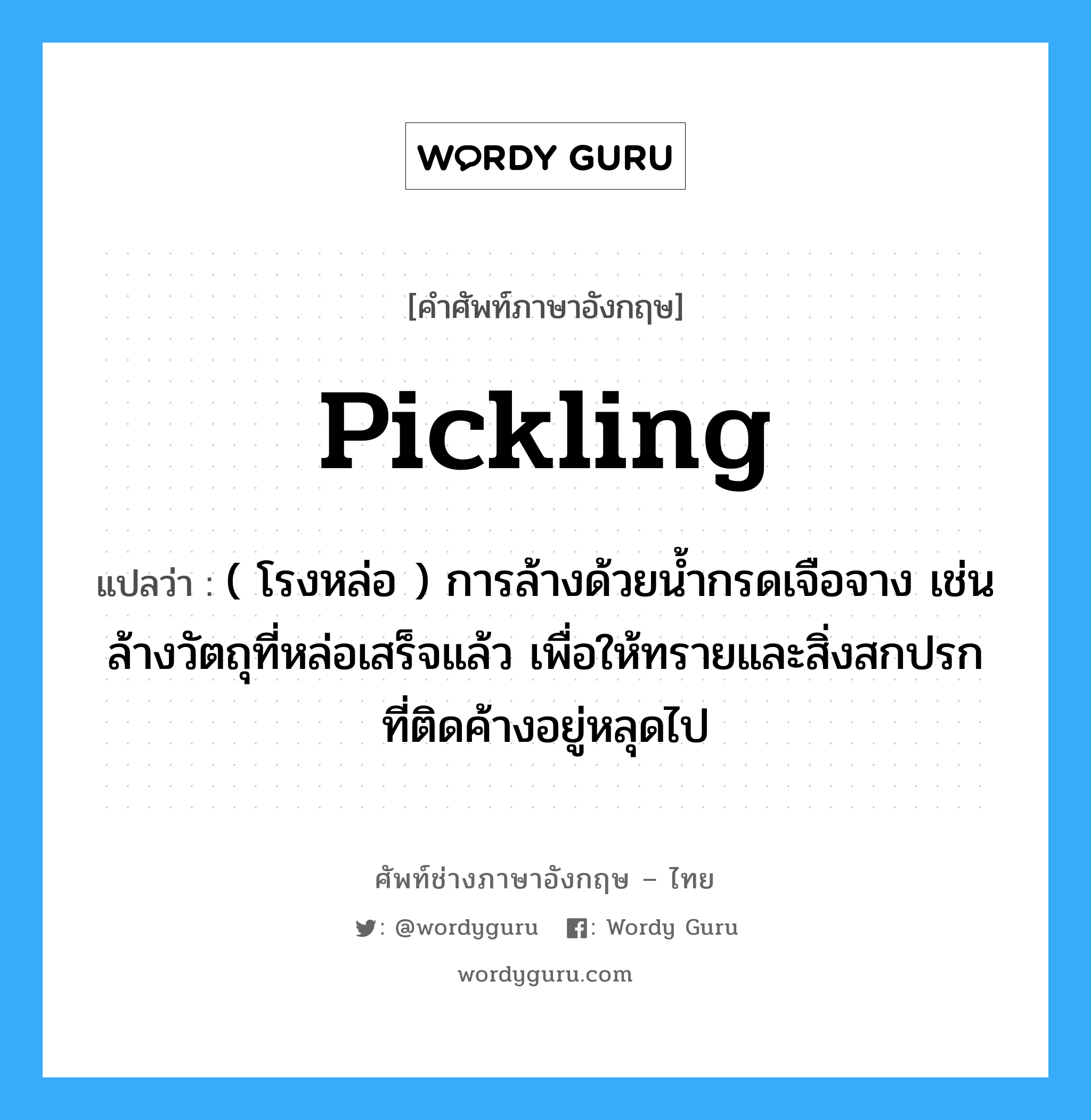 pickling แปลว่า?, คำศัพท์ช่างภาษาอังกฤษ - ไทย pickling คำศัพท์ภาษาอังกฤษ pickling แปลว่า ( โรงหล่อ ) การล้างด้วยน้ำกรดเจือจาง เช่น ล้างวัตถุที่หล่อเสร็จแล้ว เพื่อให้ทรายและสิ่งสกปรกที่ติดค้างอยู่หลุดไป