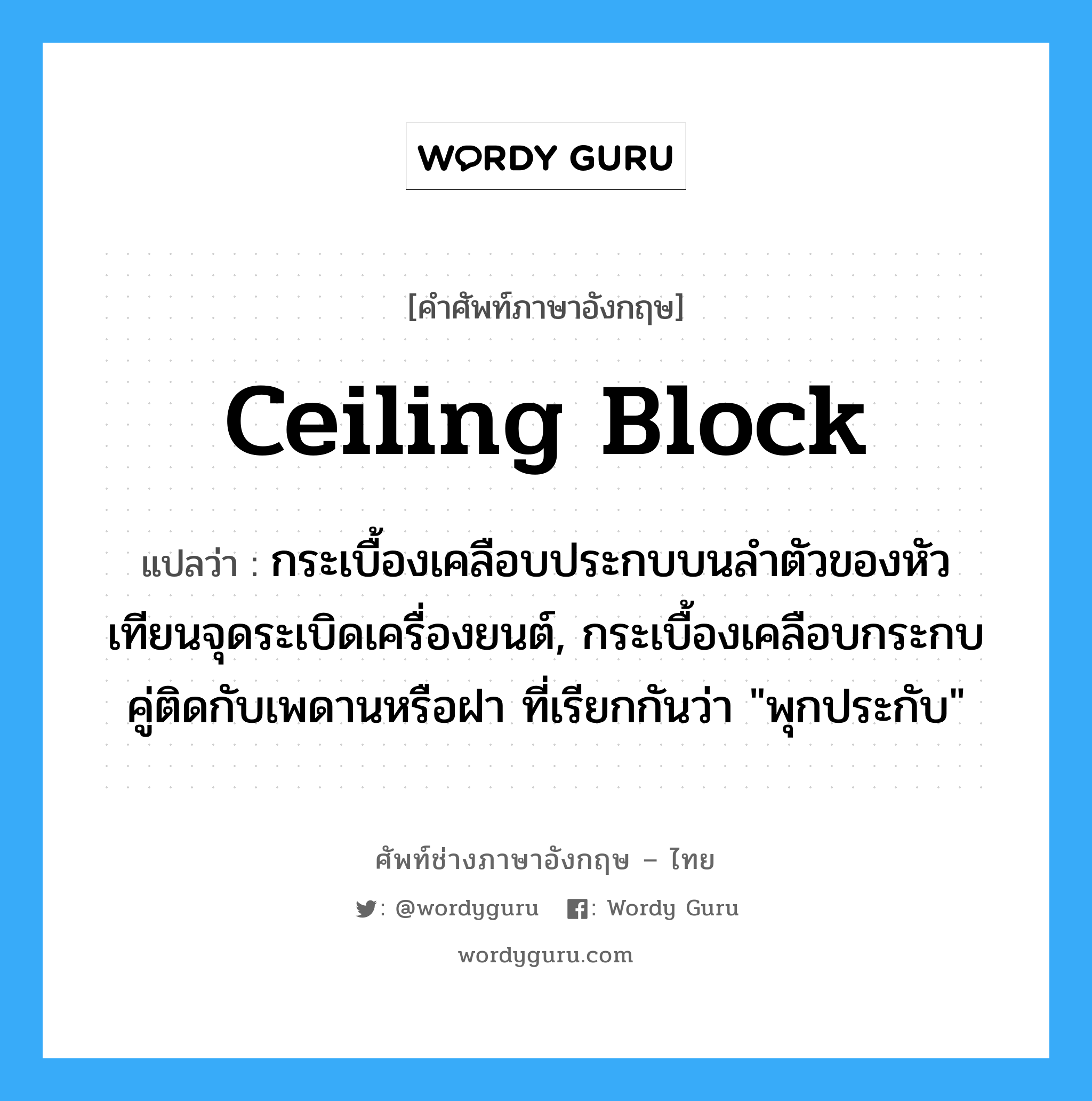 ceiling block แปลว่า?, คำศัพท์ช่างภาษาอังกฤษ - ไทย ceiling block คำศัพท์ภาษาอังกฤษ ceiling block แปลว่า กระเบื้องเคลือบประกบบนลำตัวของหัวเทียนจุดระเบิดเครื่องยนต์, กระเบื้องเคลือบกระกบคู่ติดกับเพดานหรือฝา ที่เรียกกันว่า &#34;พุกประกับ&#34;