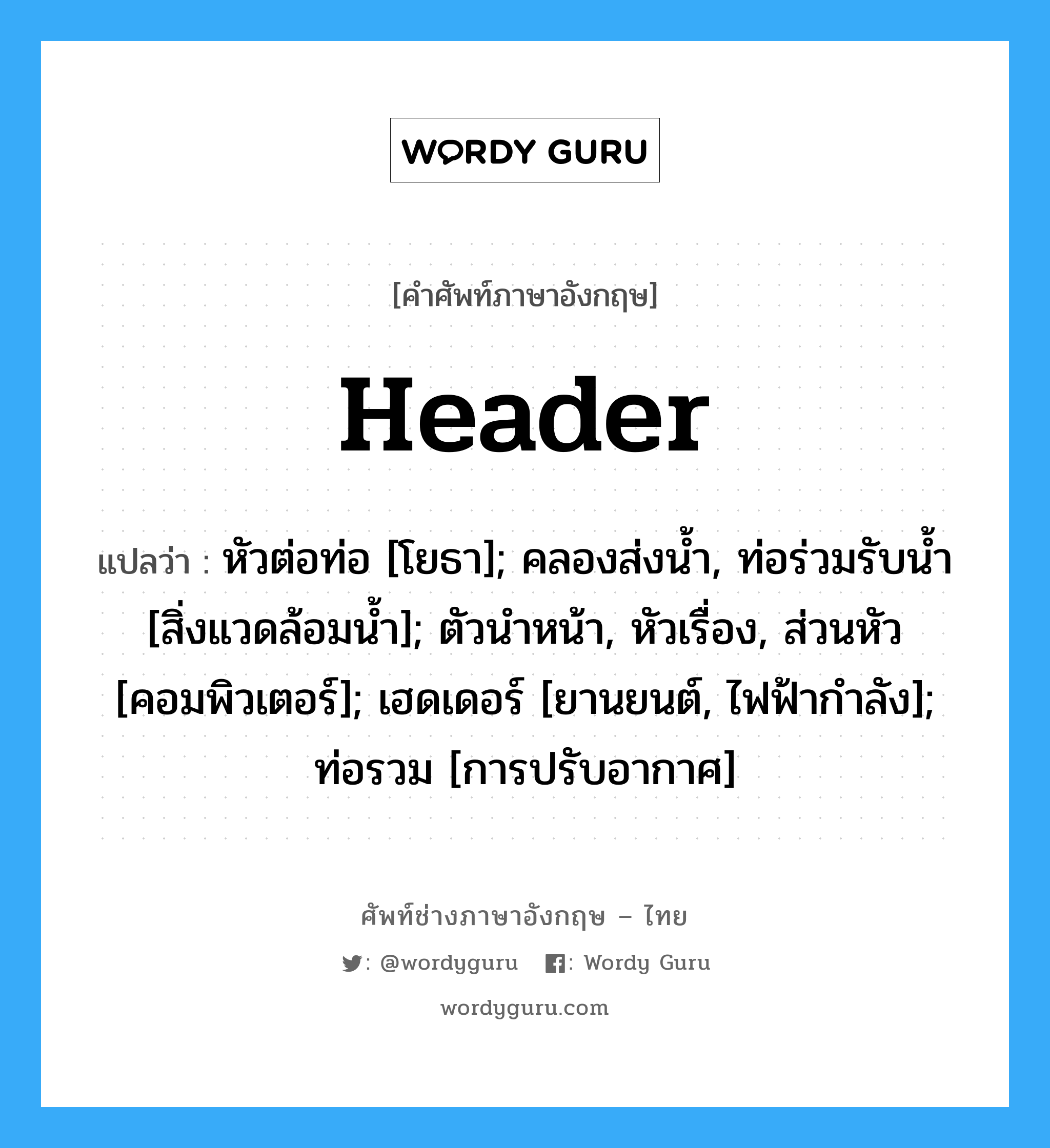 Header แปลว่า?, คำศัพท์ช่างภาษาอังกฤษ - ไทย Header คำศัพท์ภาษาอังกฤษ Header แปลว่า หัวต่อท่อ [โยธา]; คลองส่งน้ำ, ท่อร่วมรับน้ำ [สิ่งแวดล้อมน้ำ]; ตัวนำหน้า, หัวเรื่อง, ส่วนหัว [คอมพิวเตอร์]; เฮดเดอร์ [ยานยนต์, ไฟฟ้ากำลัง]; ท่อรวม [การปรับอากาศ]