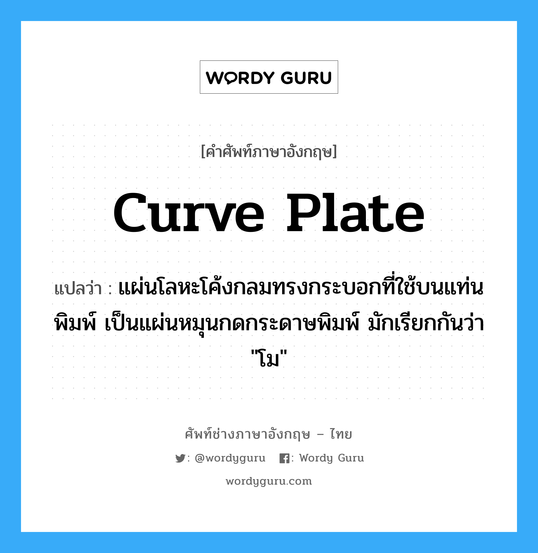 curve plate แปลว่า?, คำศัพท์ช่างภาษาอังกฤษ - ไทย curve plate คำศัพท์ภาษาอังกฤษ curve plate แปลว่า แผ่นโลหะโค้งกลมทรงกระบอกที่ใช้บนแท่นพิมพ์ เป็นแผ่นหมุนกดกระดาษพิมพ์ มักเรียกกันว่า &#34;โม&#34;