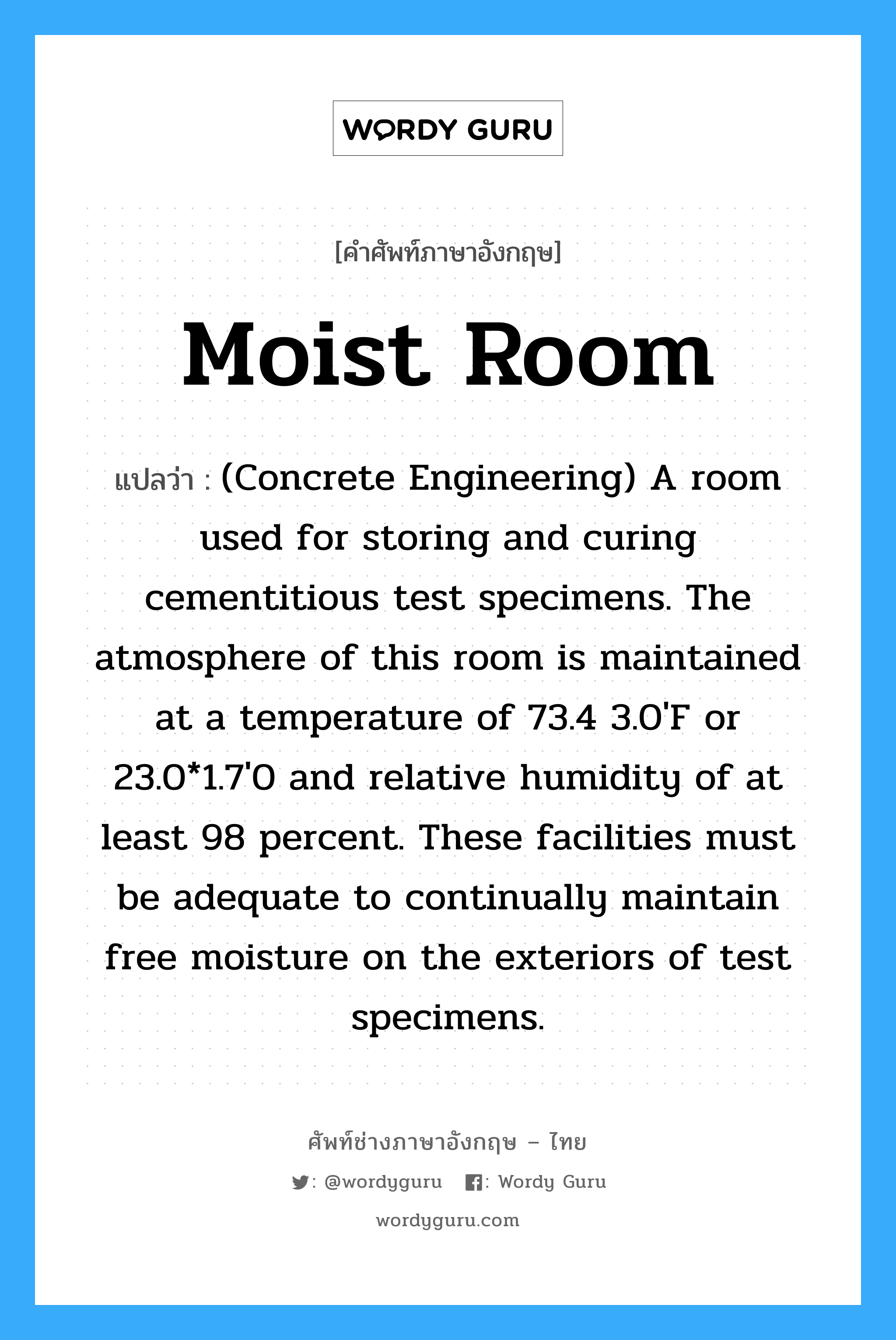 Moist Room แปลว่า?, คำศัพท์ช่างภาษาอังกฤษ - ไทย Moist Room คำศัพท์ภาษาอังกฤษ Moist Room แปลว่า (Concrete Engineering) A room used for storing and curing cementitious test specimens. The atmosphere of this room is maintained at a temperature of 73.4 3.0&#39;F or 23.0*1.7&#39;0 and relative humidity of at least 98 percent. These facilities must be adequate to continually maintain free moisture on the exteriors of test specimens.