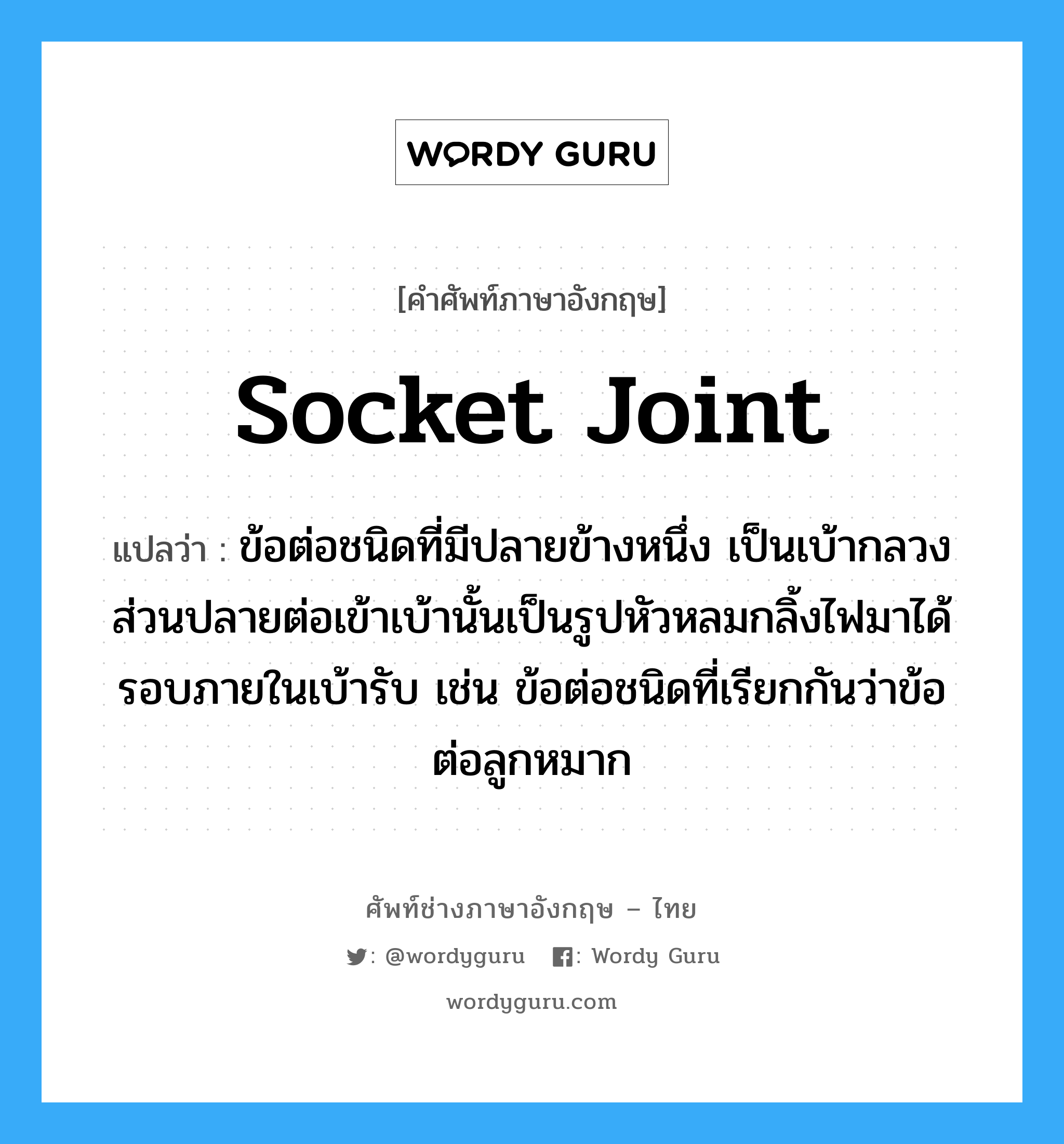 socket joint แปลว่า?, คำศัพท์ช่างภาษาอังกฤษ - ไทย socket joint คำศัพท์ภาษาอังกฤษ socket joint แปลว่า ข้อต่อชนิดที่มีปลายข้างหนึ่ง เป็นเบ้ากลวง ส่วนปลายต่อเข้าเบ้านั้นเป็นรูปหัวหลมกลิ้งไฟมาได้รอบภายในเบ้ารับ เช่น ข้อต่อชนิดที่เรียกกันว่าข้อต่อลูกหมาก