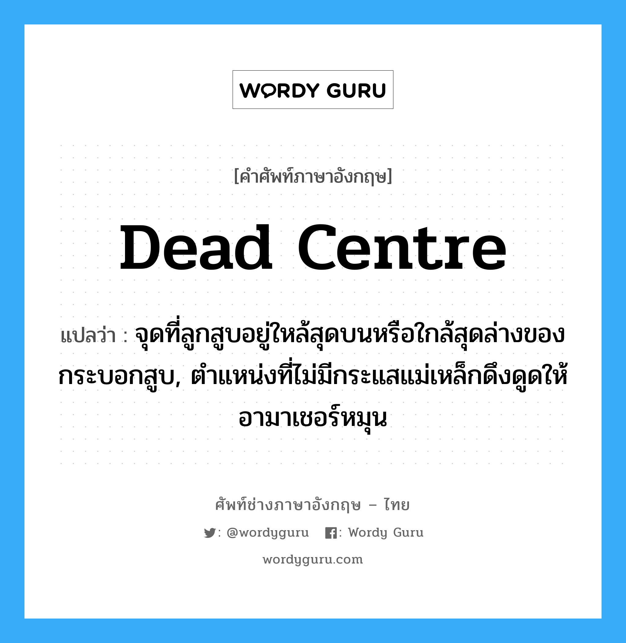 dead centre แปลว่า?, คำศัพท์ช่างภาษาอังกฤษ - ไทย dead centre คำศัพท์ภาษาอังกฤษ dead centre แปลว่า จุดที่ลูกสูบอยู่ใหล้สุดบนหรือใกล้สุดล่างของกระบอกสูบ, ตำแหน่งที่ไม่มีกระแสแม่เหล็กดึงดูดให้อามาเชอร์หมุน