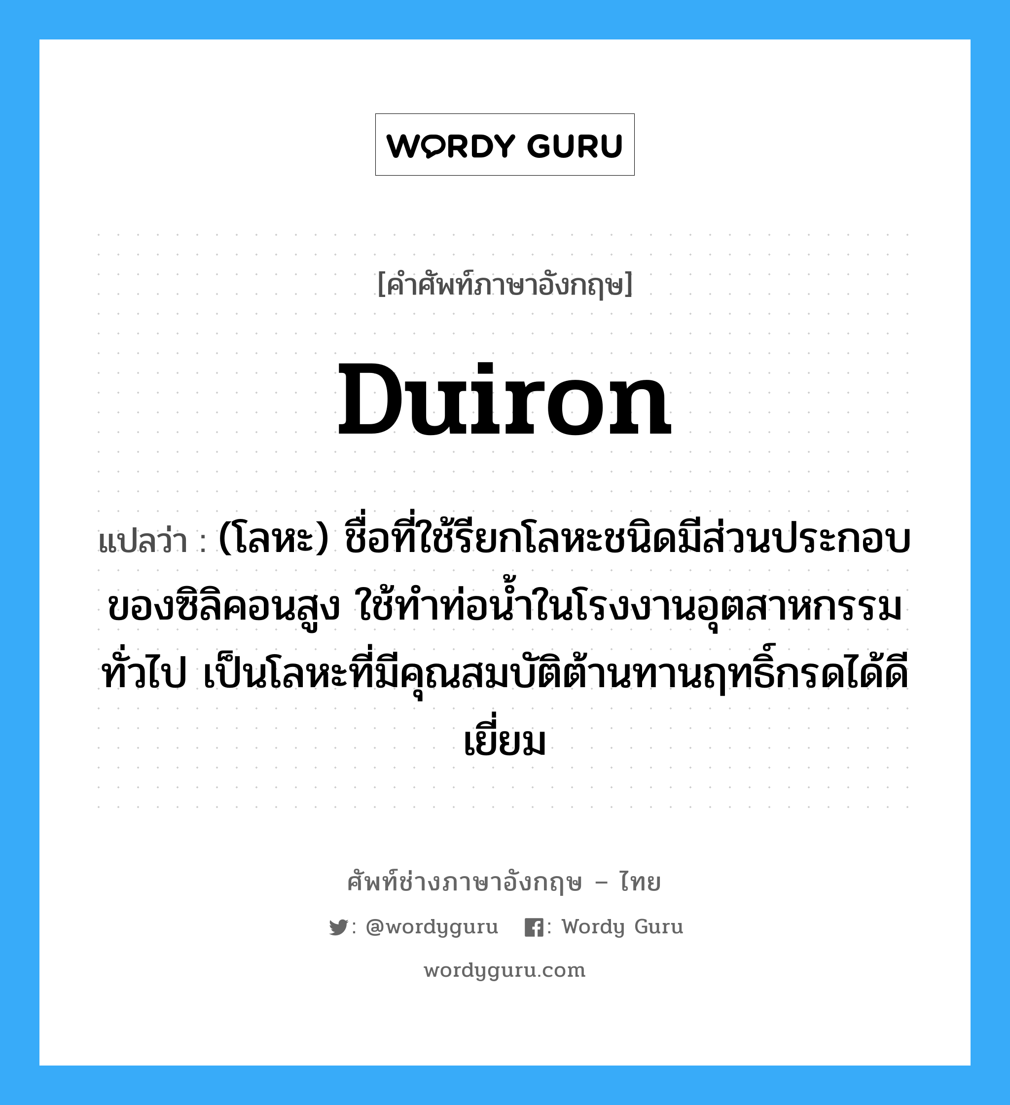 duiron แปลว่า?, คำศัพท์ช่างภาษาอังกฤษ - ไทย duiron คำศัพท์ภาษาอังกฤษ duiron แปลว่า (โลหะ) ชื่อที่ใช้รียกโลหะชนิดมีส่วนประกอบของซิลิคอนสูง ใช้ทำท่อน้ำในโรงงานอุตสาหกรรมทั่วไป เป็นโลหะที่มีคุณสมบัติต้านทานฤทธิ์กรดได้ดีเยี่ยม