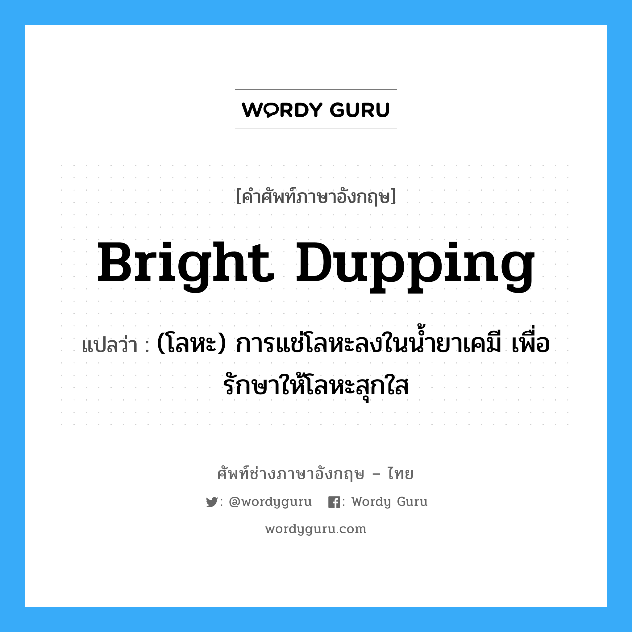 bright dupping แปลว่า?, คำศัพท์ช่างภาษาอังกฤษ - ไทย bright dupping คำศัพท์ภาษาอังกฤษ bright dupping แปลว่า (โลหะ) การแช่โลหะลงในน้ำยาเคมี เพื่อรักษาให้โลหะสุกใส